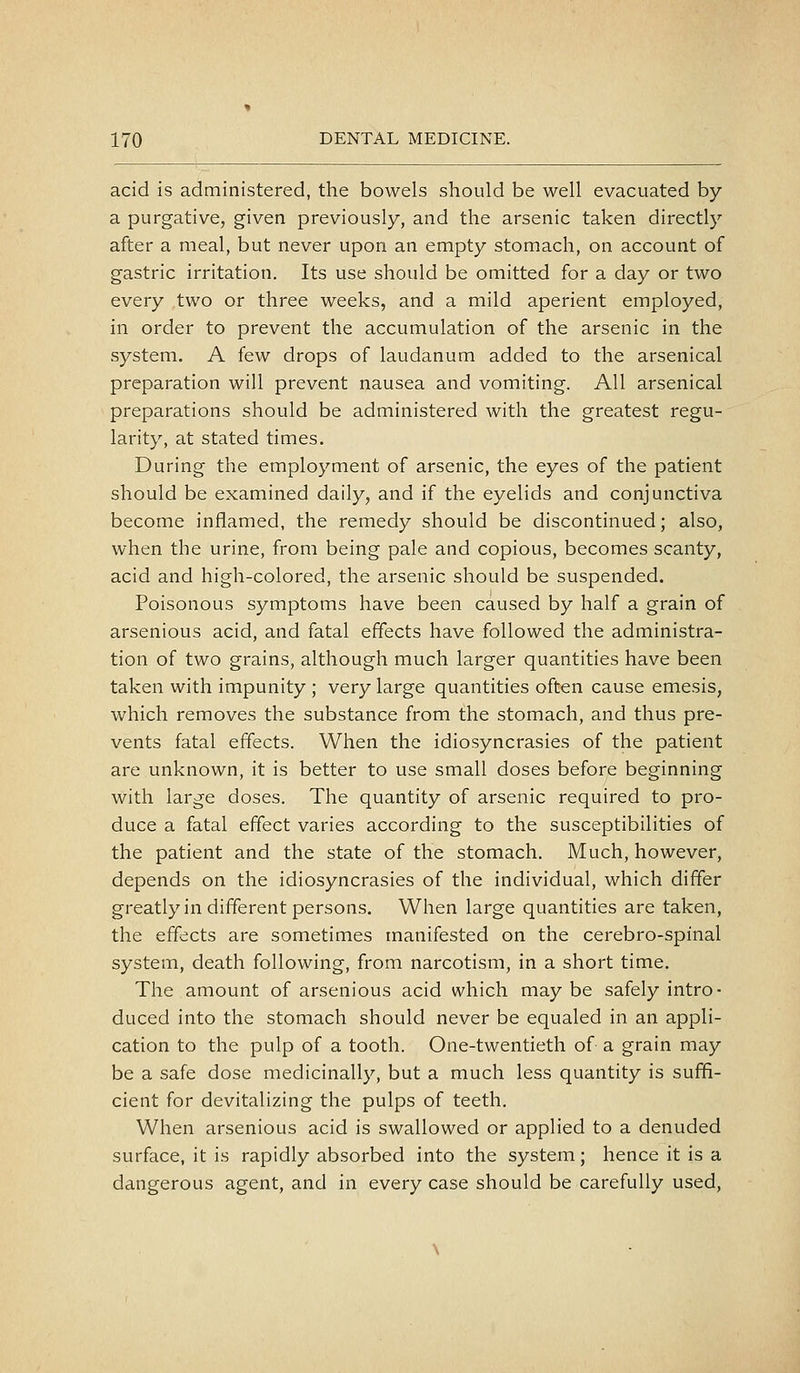 acid is administered, the bowels should be well evacuated by a purgative, given previously, and the arsenic taken directly after a meal, but never upon an empty stomach, on account of gastric irritation. Its use should be omitted for a day or two every two or three weeks, and a mild aperient employed, in order to prevent the accumulation of the arsenic in the system. A few drops of laudanum added to the arsenical preparation will prevent nausea and vomiting. All arsenical preparations should be administered with the greatest regu- larity, at stated times. During the employment of arsenic, the eyes of the patient should be examined daily, and if the eyelids and conjunctiva become inflamed, the remedy should be discontinued; also, when the urine, from being pale and copious, becomes scanty, acid and high-colored, the arsenic should be suspended. Poisonous symptoms have been caused by half a grain of arsenious acid, and fatal effects have followed the administra- tion of two grains, although much larger quantities have been taken with impunity ; very large quantities often cause emesis, which removes the substance from the stomach, and thus pre- vents fatal effects. When the idiosyncrasies of the patient are unknown, it is better to use small doses before beginning with large doses. The quantity of arsenic required to pro- duce a fatal effect varies according to the susceptibilities of the patient and the state of the stomach. Much, however, depends on the idiosyncrasies of the individual, which differ greatly in different persons. When large quantities are taken, the effects are sometimes manifested on the cerebro-spinal system, death following, from narcotism, in a short time. The amount of arsenious acid which maybe safely intro- duced into the stomach should never be equaled in an appli- cation to the pulp of a tooth. One-twentieth of a grain may be a safe dose medicinally, but a much less quantity is suffi- cient for devitalizing the pulps of teeth. When arsenious acid is swallowed or applied to a denuded surface, it is rapidly absorbed into the system; hence it is a dangerous agent, and in every case should be carefully used,