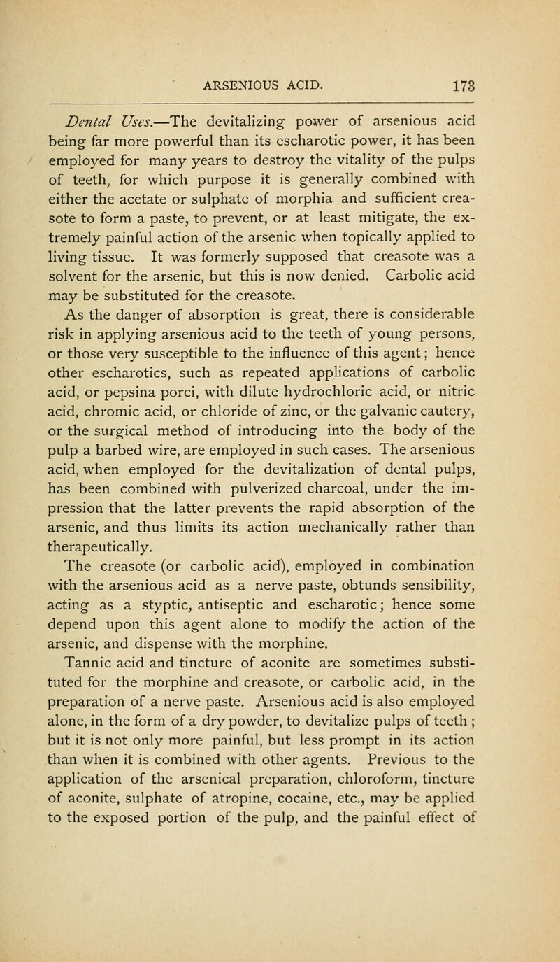 Dental Uses.—The devitalizing power of arsenious acid being far more powerful than its escharotic power, it has been employed for many years to destroy the vitality of the pulps of teeth, for which purpose it is generally combined with either the acetate or sulphate of morphia and sufficient crea- sote to form a paste, to prevent, or at least mitigate, the ex- tremely painful action of the arsenic when topically applied to living tissue. It was formerly supposed that creasote was a solvent for the arsenic, but this is now denied. Carbolic acid may be substituted for the creasote. As the danger of absorption is great, there is considerable risk in applying arsenious acid to the teeth of young persons, or those very susceptible to the influence of this agent; hence other escharotics, such as repeated applications of carbolic acid, or pepsina porci, with dilute hydrochloric acid, or nitric acid, chromic acid, or chloride of zinc, or the galvanic cautery, or the surgical method of introducing into the body of the pulp a barbed wire, are employed in such cases. The arsenious acid, when employed for the devitalization of dental pulps, has been combined with pulverized charcoal, under the im- pression that the latter prevents the rapid absorption of the arsenic, and thus limits its action mechanically rather than therapeutically. The creasote (or carbolic acid), employed in combination with the arsenious acid as a nerve paste, obtunds sensibility, acting as a styptic, antiseptic and escharotic; hence some depend upon this agent alone to modify the action of the arsenic, and dispense with the morphine. Tannic acid and tincture of aconite are sometimes substi- tuted for the morphine and creasote, or carbolic acid, in the preparation of a nerve paste. Arsenious acid is also employed alone, in the form of a dry powder, to devitalize pulps of teeth ; but it is not only more painful, but less prompt in its action than when it is combined with other agents. Previous to the application of the arsenical preparation, chloroform, tincture of aconite, sulphate of atropine, cocaine, etc., may be applied to the exposed portion of the pulp, and the painful effect of