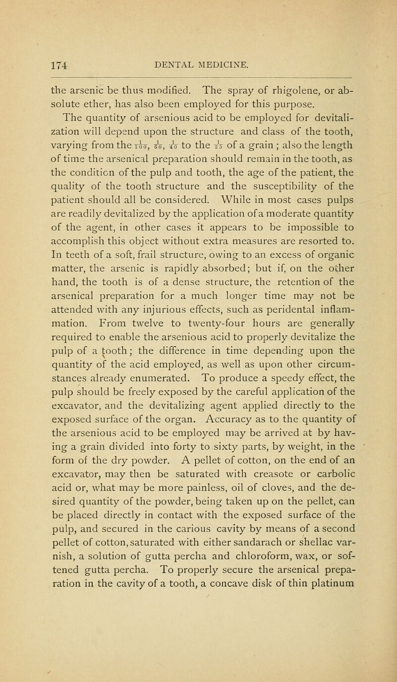 the arsenic be thus modified. The spray of rhigolene, or ab- solute ether, has also been employed for this purpose. The quantity of arsenious acid to be employed for devitali- zation will depend upon the structure and class of the tooth, varying from the t^^, to, A to the A of a grain ; also the length of time the arsenical preparation should remain in the tooth, as the condition of the pulp and tooth, the age of the patient, the quality of the tooth structure and the susceptibility of the patient should all be considered. While in most cases pulps are readily devitalized by the application of a moderate quantity of the agent, in other cases it appears to be impossible to accomplish this object without extra measures are resorted to. In teeth of a soft, frail structure, owing to an excess of organic matter, the arsenic is rapidly absorbed; but if, on the other hand, the tooth is of a dense structure, the retention of the arsenical preparation for a much longer time may not be attended with any injurious effects, such as peridental inflam- mation. From twelve to twenty-four hours are generally required to enable the arsenious acid to properly devitalize the pulp of a tooth; the difference in time depending upon the quantity of the acid employed, as well as upon other circum- stances already enumerated. To produce a speedy effect, the pulp should be freely exposed by the careful application of the excavator, and the devitalizing agent applied directly to the exposed surface of the organ. Accuracy as to the quantity of the arsenious acid to be employed may be arrived at by hav- ing a grain divided into forty to sixty parts, by weight, in the form of the dry powder. A pellet of cotton, on the end of an excavator, may then be saturated with creasote or carbolic acid or, what may be more painless, oil of cloves, and the de- sired quantity of the powder, being taken up on the pellet, can be placed directly in contact with the exposed surface of the pulp, and secured in the carious cavity by means of a second pellet of cotton, saturated with either sandarach or shellac var- nish, a solution of gutta percha and chloroform, wax, or sof- tened gutta percha. To properly secure the arsenical prepa- ration in the cavity of a tooth, a concave disk of thin platinum