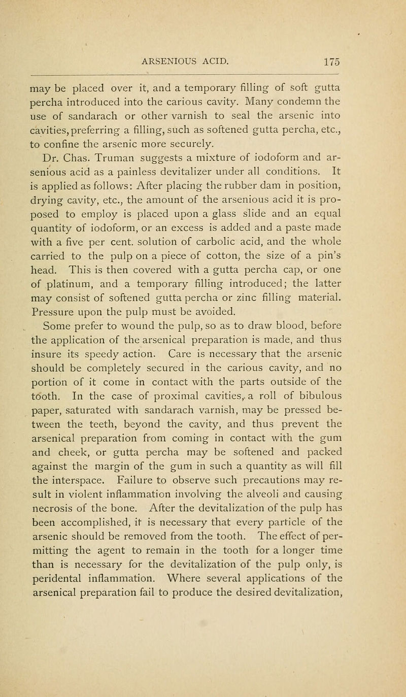 may be placed over it, and a temporary filling of soft gutta percha introduced into the carious cavity. Many condemn the use of sandarach or other varnish to seal the arsenic into cavities, preferring a filling, such as softened gutta percha, etc., to confine the arsenic more securely. Dr. Chas. Truman suggests a mixture of iodoform and ar- senious acid as a painless devitalizer under all conditions. It is applied as follows: After placing the rubber dam in position, drying cavity, etc., the amount of the arsenious acid it is pro- posed to employ is placed upon a glass slide and an equal quantity of iodoform, or an excess is added and a paste made with a five per cent, solution of carbolic acid, and the whole carried to the pulp on a piece of cotton, the size of a pin's head. This is then covered with a gutta percha cap, or one of platinum, and a temporary filling introduced; the latter may consist of softened gutta percha or zinc filling material. Pressure upon the pulp must be avoided. Some prefer to wound the pulp, so as to draw blood, before the application of the arsenical preparation is made, and thus insure its speedy action. Care is necessary that the arsenic should be completely secured in the carious cavity, and no portion of it come in contact with the parts outside of the tooth. In the case of proximal cavities,, a roll of bibulous paper, saturated with sandarach varnish, may be pressed be- tween the teeth, beyond the cavity, and thus prevent the arsenical preparation from coming in contact with the gum and cheek, or gutta percha may be softened and packed against the margin of the gum in such a quantity as will fill the interspace. Failure to observe such precautions may re- sult in violent inflammation involving the alveoli and causing necrosis of the bone. After the devitalization of the pulp has been accomplished, it is necessary that every particle of the arsenic should be removed from the tooth. The effect of per- mitting the agent to remain in the tooth for a longer time than is necessary for the devitalization of the pulp only, is peridental inflammation. Where several applications of the arsenical preparation fail to produce the desired devitalization,