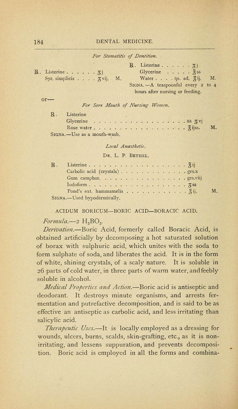 For Stomatitis of Dentition. R. Listerine gj R. Listerine ^j Glycerine §ss Syr. simplicis .... ^vij. M. Water . . . . qs. ad. ^ij. M. SiGNA. —A teaspoonful every 2 to 4 hours after nursing or feeding. or— For Sore Mouth of Nursing Women. R. Listerine Glycerine aa ^vj Rose water ^ijss. M. SiGNA.—Use as a mouth-wash. Local AncBsthetic. Dr. L. p. Bethel. R. Listerine ^ ij Carbolic acid (crystals) grs.x Gum camphor grs.viij Iodoform ^ss Pond's ext. hammamelis ^ij. M. SiGNA.—Used hypodermically. ACIDUM BORICUM—BORIC ACID—BORACIC ACID. Formula.—2 H3BO3. Derivation.—Boric Acid, formerly called Boracic Acid, is obtained artificially by decomposing a hot saturated solution of borax with sulphuric acid, which unites with the soda to form sulphate of soda, and liberates the acid. It is in the form of white, shining crystals, of a scaly nature. It is soluble in 26 parts of cold water, in three parts of warm water, and feebly soluble in alcohol. Medical Properties and Action.—Boric acid is antiseptic and deodorant. It destroys minute organisms, and arrests fer- mentation and putrefactive decomposition, and is said to be as effective an antiseptic as carbolic acid, and less irritating than salicylic acid. Therapeutic Uses.—It is locally employed as a dressing for wounds, ulcers, burns, scalds, skin-grafting, etc., as it is non- irritating, and lessens suppuration, and prevents decomposi- tion. Boric acid is employed in all the forms and combina-