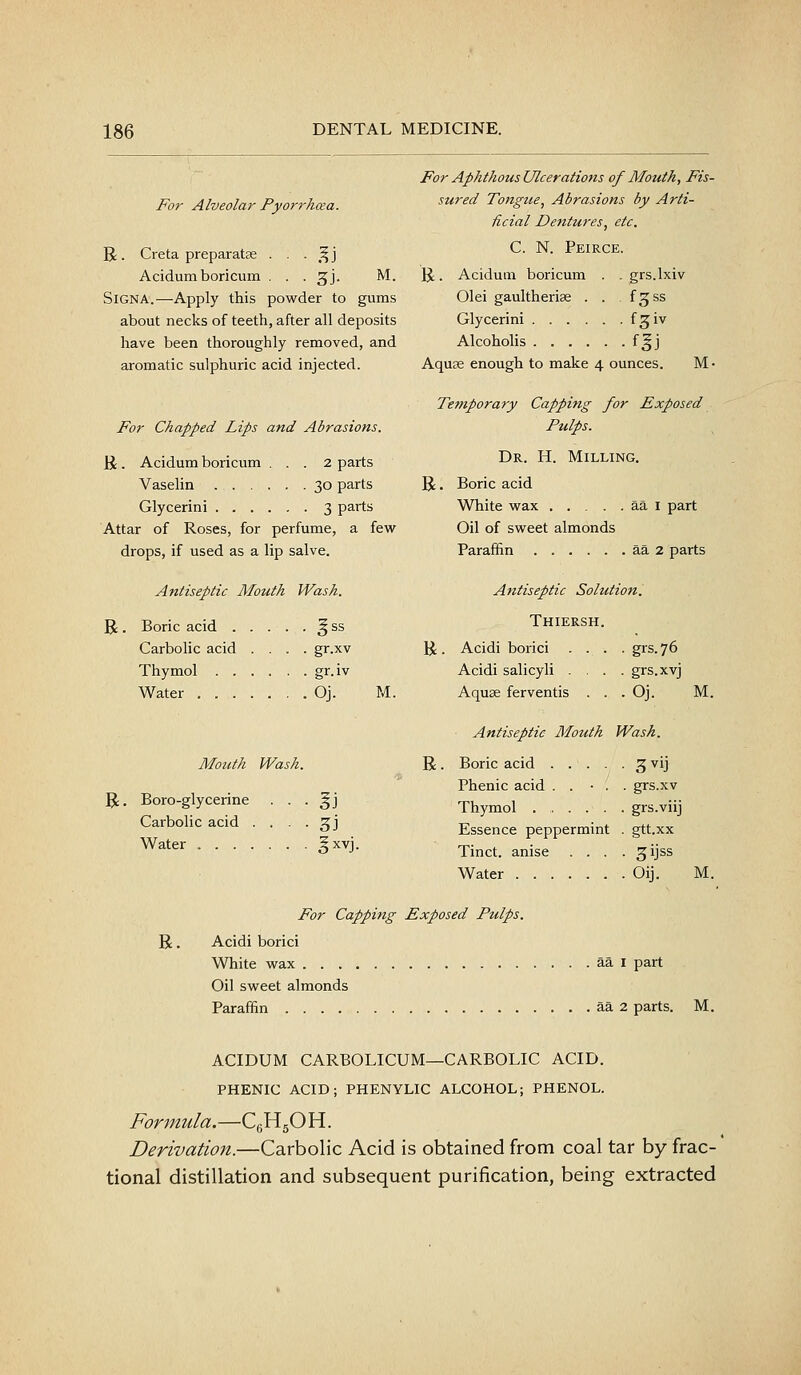 For Alveolar Pyorrhoea. R Creta preparatce . . • ,^j Acidumboricum . . . gj. M. SiGNA.—Apply this powder to gums about necks of teeth, after all deposits have been thoroughly removed, and aromatic sulphuric acid injected. For Chapped Lips and Abrasions. li . Acidum boricum ... 2 parts Vaselin 30 parts Glycerini 3 parts Attar of Roses, for perfume, a fevv^ drops, if used as a lip salve. Antiseptic Mouth Wash. R. Boric acid ^ ss Carbolic acid .... gr.xv Thymol gr.iv Water Oj. M. Mouth Wash. R. Boro-glycerine • • • ^j Carbolic acid • • - • 3J Water ^^^^j- For Aphthous Ulcerations of Mouth, Fis- sured Tongue, Abrasions by Arti- ficial Dentures, etc. C. N. Peirce. R. Acidum boricum . . grs.lxiv 01 ei gaultherias . . fgss Glycerini f^iv Alcoholis f§j Aquas enough to make 4 ounces. M • Temporary Capping for Exposed Pulps. Dr. H. Milling. R, Boric acid White vs^ax aa i part Oil of sweet almonds Parafhn aa 2 parts Antiseptic Solution. Thiersh. H:. Acidi borici . . . . grs.76 Acidi salicyli . . . . grs.xvj Aquse ferventis . . .Oj. Antiseptic Mouth Wash. R. Boric acid .... ■ 3vij Phenic acid . . ■ . . grs.xv Thymol . grs.viij Essence peppermint . gtt.xx Tinct. anise . . . • 31JSS Water -Oij. M. M. For Capping Exposed Pulps. R. Acidi borici White wax aa i part Oil sweet almonds Paraffin aa 2 parts. M. ACIDUM CARBOLICUM—CARBOLIC ACID. PHENIC ACID; PHENYLIC ALCOHOL; PHENOL. Formula.—CgHgO H. Derivation.—Carbolic Acid is obtained from coal tar by frac- tional distillation and subsequent purification, being extracted