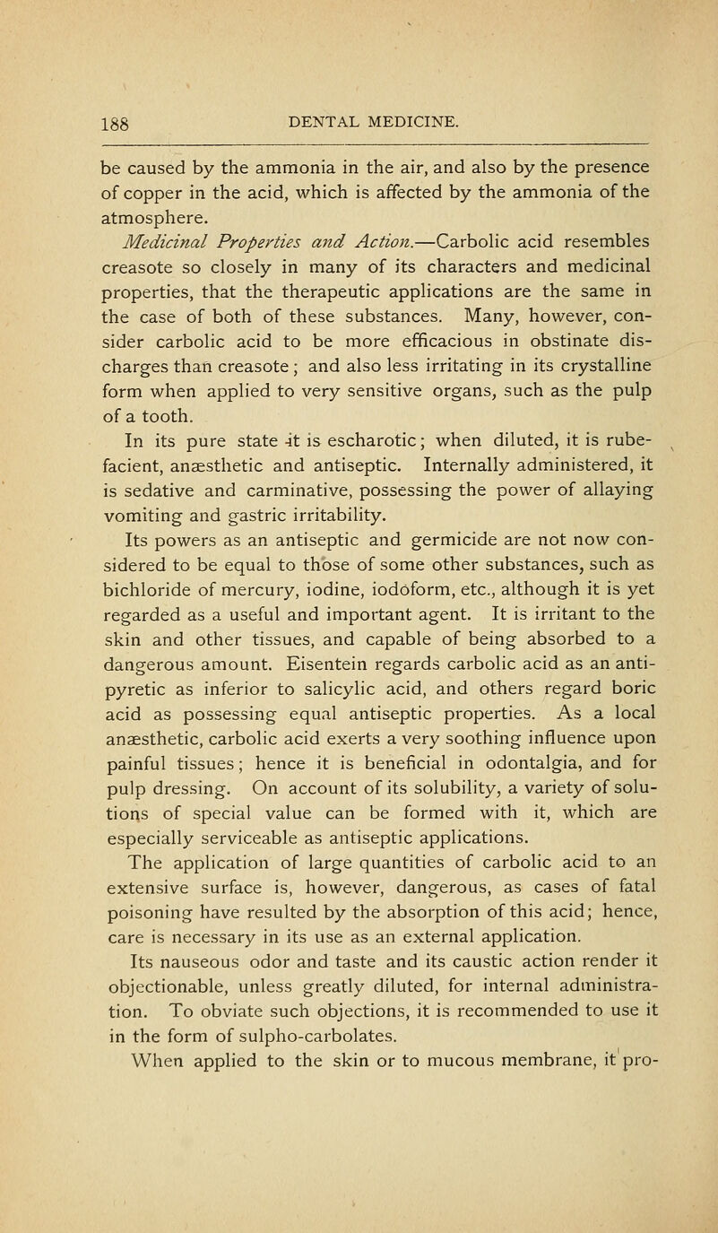 be caused by the ammonia in the air, and also by the presence of copper in the acid, which is affected by the ammonia of the atmosphere. Medicinal Properties and Action.—CarboHc acid resembles creasote so closely in many of its characters and medicinal properties, that the therapeutic applications are the same in the case of both of these substances. Many, however, con- sider carbolic acid to be more efficacious in obstinate dis- charges than creasote ; and also less irritating in its crystalline form when applied to very sensitive organs, such as the pulp of a tooth. In its pure state -it is escharotic; when diluted, it is rube- facient, anaesthetic and antiseptic. Internally administered, it is sedative and carminative, possessing the power of allaying vomiting and gastric irritability. Its powers as an antiseptic and germicide are not now con- sidered to be equal to those of some other substances, such as bichloride of mercury, iodine, iodoform, etc., although it is yet regarded as a useful and important agent. It is irritant to the skin and other tissues, and capable of being absorbed to a dangerous amount. Eisentein regards carbolic acid as an anti- pyretic as inferior to salicylic acid, and others regard boric acid as possessing equal antiseptic properties. As a local anaesthetic, carbolic acid exerts a very soothing influence upon painful tissues; hence it is beneficial in odontalgia, and for pulp dressing. On account of its solubility, a variety of solu- tions of special value can be formed with it, which are especially serviceable as antiseptic applications. The application of large quantities of carbolic acid to an extensive surface is, however, dangerous, as cases of fatal poisoning have resulted by the absorption of this acid; hence, care is necessary in its use as an external application. Its nauseous odor and taste and its caustic action render it objectionable, unless greatly diluted, for internal administra- tion. To obviate such objections, it is recommended to use it in the form of sulpho-carbolates. When applied to the skin or to mucous membrane, it pro-