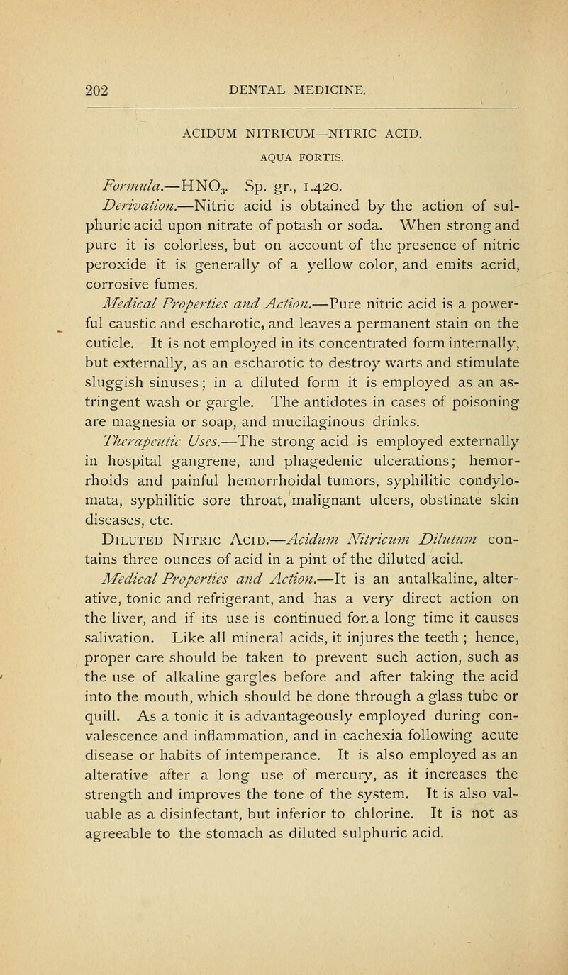 ACIDUM NITRICUM—NITRIC ACID. AQUA FORTIS. Fonmtla.—HNO3. Sp. gr., 1.420. Derivation.—Nitric acid is obtained by the action of sul- phuric acid upon nitrate of potash or soda. When strong and pure it is colorless, but on account of the presence of nitric peroxide it is generally of a yellow color, and emits acrid, corrosive fumes. Medical Properties and Action.—Pure nitric acid is a power- ful caustic and escharotic, and leaves a permanent stain on the cuticle. It is not employed in its concentrated form internally, but externally, as an escharotic to destroy warts and stimulate sluggish sinuses; in a diluted form it is employed as an as- tringent wash or gargle. The antidotes in cases of poisoning are magnesia or soap, and mucilaginous drinks. Therapeutic Uses.—The strong acid is employed externally in hospital gangrene, and phagedenic ulcerations; hemor- rhoids and painful hemorrhoidal tumors, syphilitic condylo- mata, syphilitic sore throat, malignant ulcers, obstinate skin diseases, etc. Diluted Nitric Acid.—Acidiun Nitricuni Dihitnni con- tains three ounces of acid in a pint of the diluted acid. Medical Properties and Action.—It is an antalkaline, alter- ative, tonic and refrigerant, and has a very direct action on the liver, and if its use is continued for. a long time it causes salivation. Like all mineral acids, it injures the teeth ; hence, proper care should be taken to prevent such action, such as the use of alkaline gargles before and after taking the acid into the mouth, which should be done through a glass tube or quill. As a tonic it is advantageously employed during con- valescence and inflammation, and in cachexia following acute disease or habits of intemperance. It is also employed as an alterative after a long use of mercury, as it increases the strength and improves the tone of the system. It is also val- uable as a disinfectant, but inferior to chlorine. It is not as agreeable to the stomach as diluted sulphuric acid.