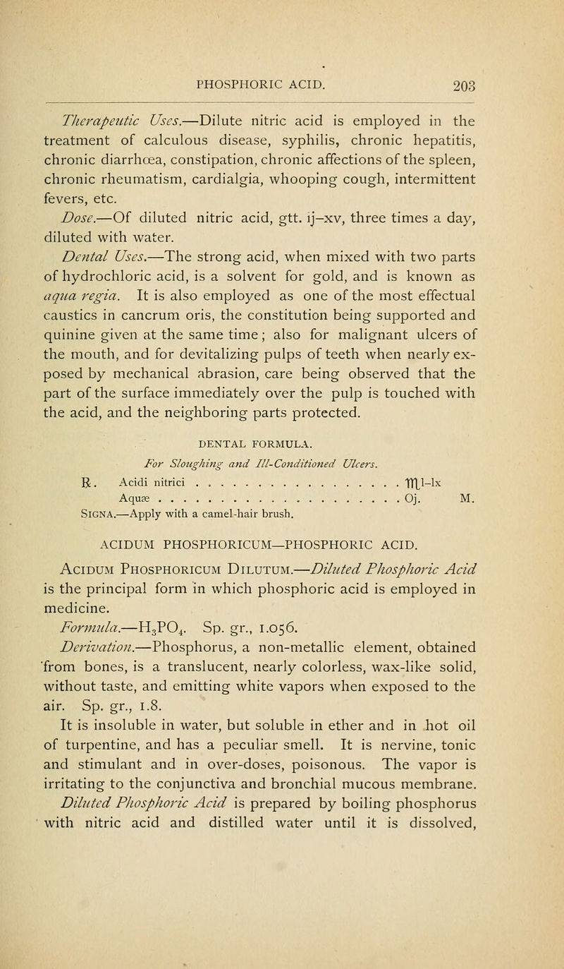 Therapeutic Uses.—Dilute nitric acid is employed in the treatment of calculous disease, syphilis, chronic hepatitis, chronic diarrhcea, constipation, chronic affections of the spleen, chronic rheumatism, cardialgia, whooping cough, intermittent fevers, etc. Dose.—Of diluted nitric acid, gtt. ij-xv, three times a day, diluted with water. Dental Uses.—The strong acid, when mixed with two parts of hydrochloric acid, is a solvent for gold, and is known as aqua regia. It is also employed as one of the most effectual caustics in cancrum oris, the constitution being supported and quinine given at the same time; also for malignant ulcers of the mouth, and for devitalizing pulps of teeth when nearly ex- posed by mechanical abrasion, care being observed that the part of the surface immediately over the pulp is touched with the acid, and the neighboring parts protected. DENTAL FORMULA. For Sloughing and Ill-Conditioned Ulcers. R. Acidi nitrici TTLl-lx Aquae Oj. M. SiGNA.—Apply with a camel-hair brush. ACIDUM PHOSPHORICUM—PHOSPHORIC ACID. AciDUM Phosphoricum Dilutum.—Diluted Phosplwric Acid is the principal form in which phosphoric acid is employed in medicine. Forimda.—H3PO4. Sp. gr., 1.056. Derivation.—Phosphorus, a non-metallic element, obtained ■from bones, is a translucent, nearly colorless, wax-like solid, without taste, and emitting white vapors when exposed to the air. Sp. gr., 1.8. It is insoluble in water, but soluble in ether and in hot oil of turpentine, and has a peculiar smell. It is nervine, tonic and stimulant and in over-doses, poisonous. The vapor is irritating to the conjunctiva and bronchial mucous membrane. Diluted Phosphoric Acid is prepared by boiling phosphorus with nitric acid and distilled water until it is dissolved.