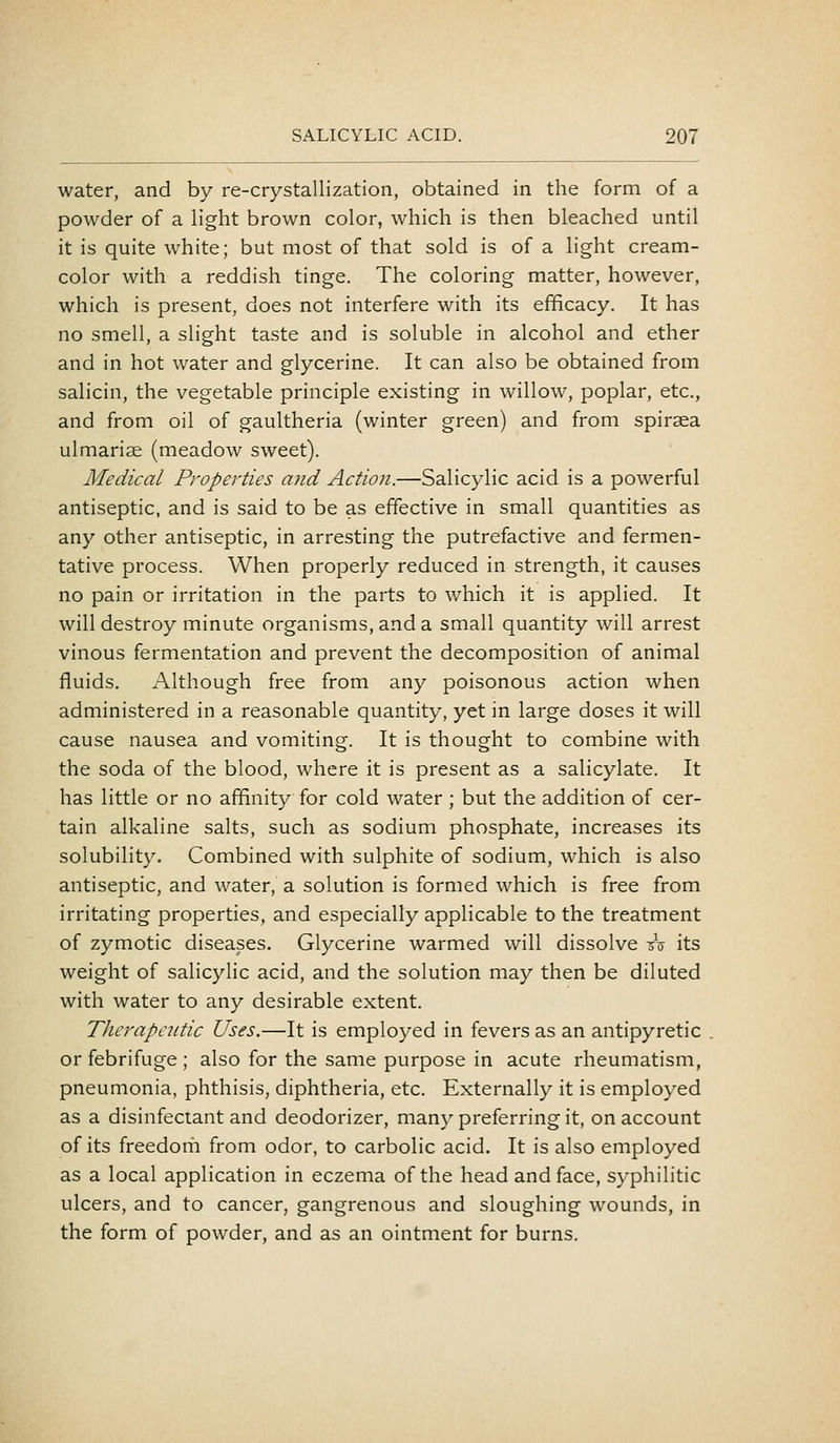 water, and by re-crystallization, obtained in the form of a powder of a light brown color, which is then bleached until it is quite white; but most of that sold is of a light cream- color with a reddish tinge. The coloring matter, however, which is present, does not interfere with its efficacy. It has no smell, a slight taste and is soluble in alcohol and ether and in hot water and glycerine. It can also be obtained from salicin, the vegetable principle existing in willow, poplar, etc., and from oil of gaultheria (winter green) and from spiraea ulmarise (meadow sweet). Medical Properties and Action.—Salicylic acid is a powerful antiseptic, and is said to be as effective in small quantities as any other antiseptic, in arresting the putrefactive and fermen- tative process. When properly reduced in strength, it causes no pain or irritation in the parts to which it is applied. It will destroy minute organisms, and a small quantity will arrest vinous fermentation and prevent the decomposition of animal fluids. Although free from any poisonous action when administered in a reasonable quantity, yet in large doses it will cause nausea and vomiting. It is thought to combine with the soda of the blood, where it is present as a salicylate. It has little or no affinity for cold water; but the addition of cer- tain alkaline salts, such as sodium phosphate, increases its solubility. Combined with sulphite of sodium, which is also antiseptic, and water, a solution is formed which is free from irritating properties, and especially applicable to the treatment of zymotic diseases. Glycerine warmed will dissolve -dV its weight of salicylic acid, and the solution may then be diluted with water to any desirable extent. Therapcntic Uses.—It is employed in fevers as an antipyretic or febrifuge ; also for the same purpose in acute rheumatism, pneumonia, phthisis, diphtheria, etc. Externally it is employed as a disinfectant and deodorizer, many preferring it, on account of its freedom from odor, to carbolic acid. It is also employed as a local application in eczema of the head and face, syphilitic ulcers, and to cancer, gangrenous and sloughing wounds, in the form of powder, and as an ointment for burns.