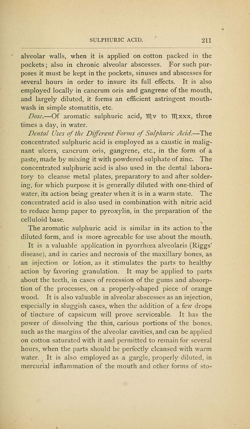 alveolar walls, when it is applied on cotton packed in the pockets; also in chronic alveolar abscesses. For such pur- poses it must be kept in the pockets, sinuses and abscesses for several hours in order to insure its full effects. It is also employed locally in cancrum oris and gangrene of the mouth, and largely diluted, it forms an efficient astringent mouth- wash in simple stomatitis, etc. Dose.—Of aromatic sulphuric acid, TTLv to TTLxxx, three times a day, in water. Dental Uses of the Different Forms of SulpJutric Acid.—The concentrated sulphuric acid is employed as a caustic in malig- nant ulcers, cancrum oris, gangrene, etc., in the form of a paste, made by mixing it with powdered sulphate of zinc. The concentrated sulphuric acid is also used in the dental labora- tory to cleanse metal plates, preparatory to and after solder- ing, for which purpose it is generally diluted with one-third of water, its action being greater when it is in a warm state. The concentrated acid is also used in combination with nitric acid to reduce hemp paper to pyroxylin, in the preparation of the celluloid base. The aromatic sulphuric acid is similar in its action to the diluted form, and is more agreeable for use about the mouth. It is a valuable application in pyorrhoea alveolaris (Riggs' disease), and in caries and necrosis of the maxillary bones, as an injection or lotion, as it stimulates the parts to healthy action by favoring granulation. It may be applied to parts about the teeth, in cases of recession of the gums and absorp- tion of the processes, on a properly-shaped piece of orange wood. It is also valuable in alveolar abscesses as an injection, especially in sluggish cases, when the addition of a few drops of tincture of capsicum will prove serviceable. It has the power of dissolving the thin, carious portions of the bones, such as the margins of the alveolar cavities, and can be applied on cotton saturated with it and permitted to remain for several hours, when the parts should be perfectly cleansed with warm water. It is also employed as a gargle, properly diluted, in mercurial inflammation of the mouth and other forms of sto-