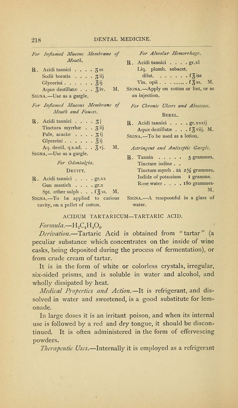 For Inflamed Mucous Membrane of Mouth. R. Acidi tannici . . . . ^ ss Sodii boratis . . . • ^iij Glycerini ^ij Aquas destillatse . . . § iv. M. SiGNA.—Use as a gargle. For Inflamed Mucous Membrane of Mouth and Fauces. R. Acidi tannici . . . . ^j Tinctura myrrhae . . giij Pulv. acacise . . . . ,^ij Glycerini ^ij Aq. destil. q.s.ad. . . §vj. M. SiGNA.—Use as a gargle. For Odontalgia. Druitt. R. Acidi tannici .... gr.xx Gun mastich .... gr.x Spt. Eether sulph . . .f|ss. M. SiGNA.—To be applied to carious cavity, on a pellet of cotton. For Alveolar Hemorrhage. R. Acidi tannici .... gr.xl Liq. plumb, subacet. dilut f^iss Vin. opii . ' f^ss. M. SiGNA.—Apply on cotton or lint, or as an injection. For Chronic Ulcers and Abscesses. Berel. R. Acidi tannici . . . . gr.xxxij Aquae destillatse . . . fgviij. M. SiGNA.—To be used as a lotion. Astringent and Antiseptic Gargle. R. Tannin 5 grammes. Tincture iodine . . Tincture myrrh . aa 2 ^^ grammes. Iodide of potassium i gramme. Rose water. . . . 180 grammes • M. SiGNA.—A teaspoonful in a glass of water. acidum tartaricum—tartaric acid. Formula.—H2C4H4O6. ' Derivation.—Tartaric Acid is obtained from tartar (a peculiar substance which concentrates on the inside of wine casks, being deposited during the process of fermentation), or from crude cream of tartar. It is in the form of white or colorless crystals, irregular, six-sided prisms, and is soluble in water and alcohol, and wholly dissipated by heat. Medical Properties a7id Action.—It is refrigerant, and dis- solved in water and sweetened, is a good substitute for lem- onade. In large doses it is an irritant poison, and when its internal use is followed by a red and dry tongue, it should be discon- tinued. It is often administered in the form of effervescing powders. Therapeutic Uses.—Internally it is employed as a refrigerant