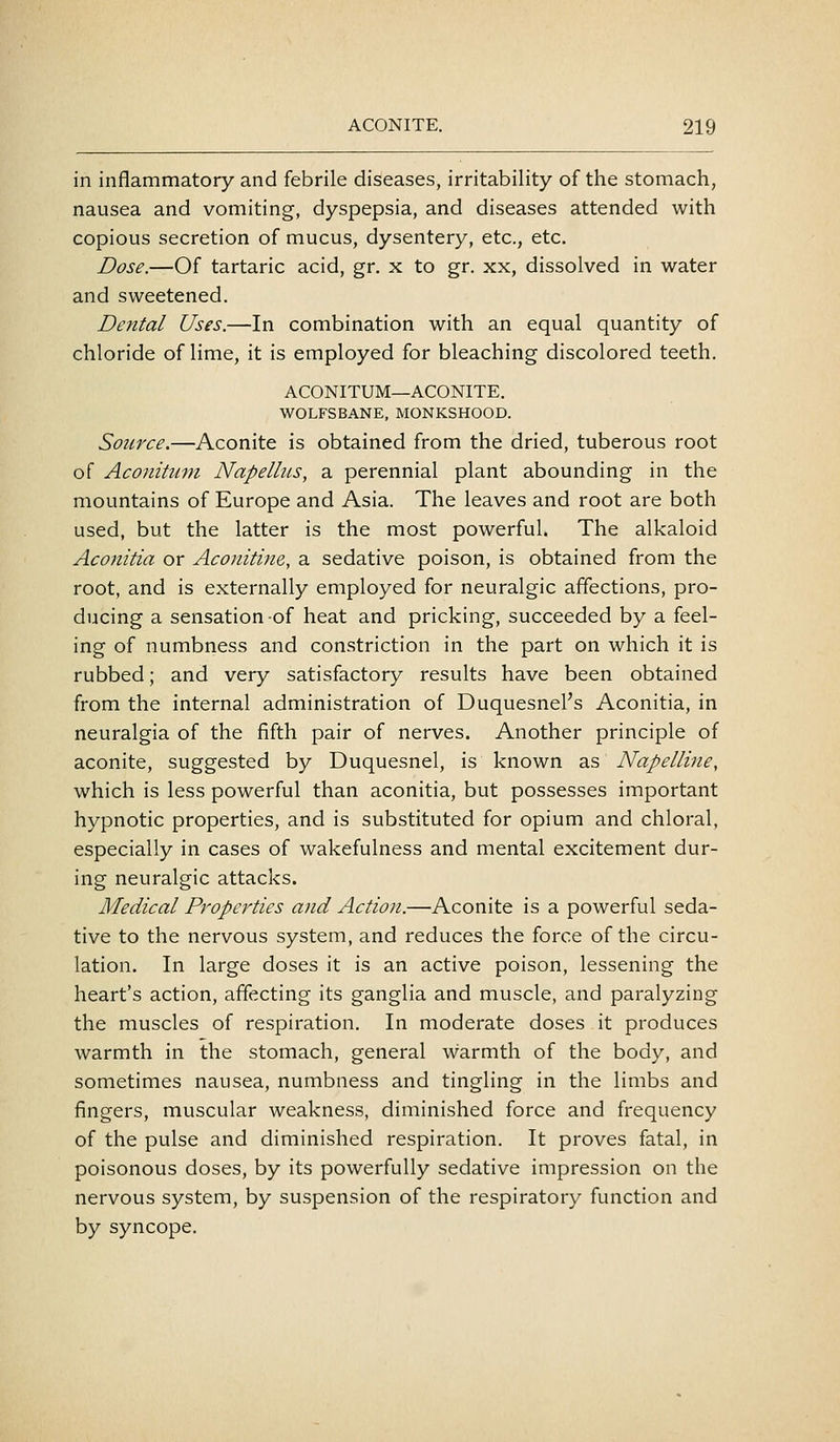 in inflammatory and febrile diseases, irritability of the stomach, nausea and vomiting, dyspepsia, and diseases attended with copious secretion of mucus, dysentery, etc., etc. Dose.—Of tartaric acid, gr. x to gr. xx, dissolved in water and sweetened. Dental Uses.—In combination with an equal quantity of chloride of lime, it is employed for bleaching discolored teeth. ACONITUM—ACONITE. WOLFSBANE, MONKSHOOD. Source.—Aconite is obtained from the dried, tuberous root of Aconituin Napelhts, a perennial plant abounding in the mountains of Europe and Asia. The leaves and root are both used, but the latter is the most powerful. The alkaloid Aconitia or Aconitine, a sedative poison, is obtained from the root, and is externally employed for neuralgic affections, pro- ducing a sensation of heat and pricking, succeeded by a feel- ing of numbness and constriction in the part on which it is rubbed; and very satisfactory results have been obtained from the internal administration of Duquesnel's Aconitia, in neuralgia of the fifth pair of nerves. Another principle of aconite, suggested by Duquesnel, is known as Napelline, which is less powerful than aconitia, but possesses important hypnotic properties, and is substituted for opium and chloral, especially in cases of wakefulness and mental excitement dur- ing neuralgic attacks. Medical Properties and Action.—Aconite is a powerful seda- tive to the nervous system, and reduces the force of the circu- lation. In large doses it is an active poison, lessening the heart's action, affecting its ganglia and muscle, and paralyzing the muscles of respiration. In moderate doses it produces warmth in the stomach, general warmth of the body, and sometimes nausea, numbness and tingling in the limbs and fingers, muscular weakness, diminished force and frequency of the pulse and diminished respiration. It proves fatal, in poisonous doses, by its powerfully sedative impression on the nervous system, by suspension of the respiratory function and by syncope.