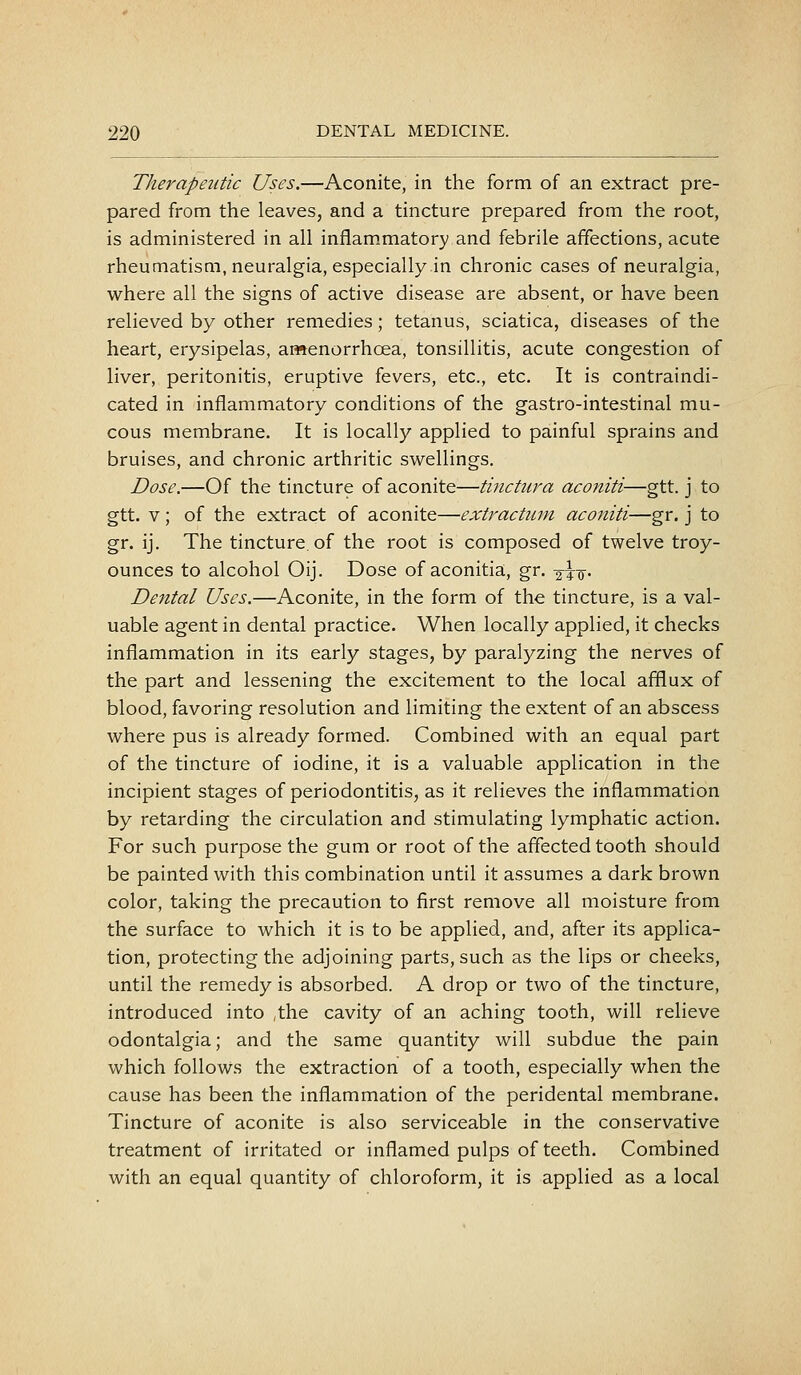 Therapeutic Uses.—Aconite, in the form of an extract pre- pared from the leaves, and a tincture prepared from the root, is administered in all inflammatory and febrile affections, acute rheumatism, neuralgia, especially in chronic cases of neuralgia, where all the signs of active disease are absent, or have been relieved by other remedies; tetanus, sciatica, diseases of the heart, erysipelas, ar«enorrhoea, tonsillitis, acute congestion of liver, peritonitis, eruptive fevers, etc., etc. It is contraindi- cated in inflammatory conditions of the gastro-intestinal mu- cous membrane. It is locally applied to painful sprains and bruises, and chronic arthritic swellings. Dose.—Of the tincture of aconite—tinctura aconiti—gtt. j to gtt. v; of the extract of aconite—extrachun aconiti—gr. j to gr. ij. The tincture, of the root is composed of twelve troy- ounces to alcohol Oij. Dose of aconitia, gr, -<^\-^. Dental Uses.—Aconite, in the form of the tincture, is a val- uable agent in dental practice. When locally applied, it checks inflammation in its early stages, by paralyzing the nerves of the part and lessening the excitement to the local afflux of blood, favoring resolution and limiting the extent of an abscess where pus is already formed. Combined with an equal part of the tincture of iodine, it is a valuable application in the incipient stages of periodontitis, as it relieves the inflammation by retarding the circulation and stimulating lymphatic action. For such purpose the gum or root of the affected tooth should be painted with this combination until it assumes a dark brown color, taking the precaution to first remove all moisture from the surface to which it is to be applied, and, after its applica- tion, protecting the adjoining parts, such as the lips or cheeks, until the remedy is absorbed. A drop or two of the tincture, introduced into ,the cavity of an aching tooth, will relieve odontalgia; and the same quantity will subdue the pain which follows the extraction of a tooth, especially when the cause has been the inflammation of the peridental membrane. Tincture of aconite is also serviceable in the conservative treatment of irritated or inflamed pulps of teeth. Combined with an equal quantity of chloroform, it is applied as a local