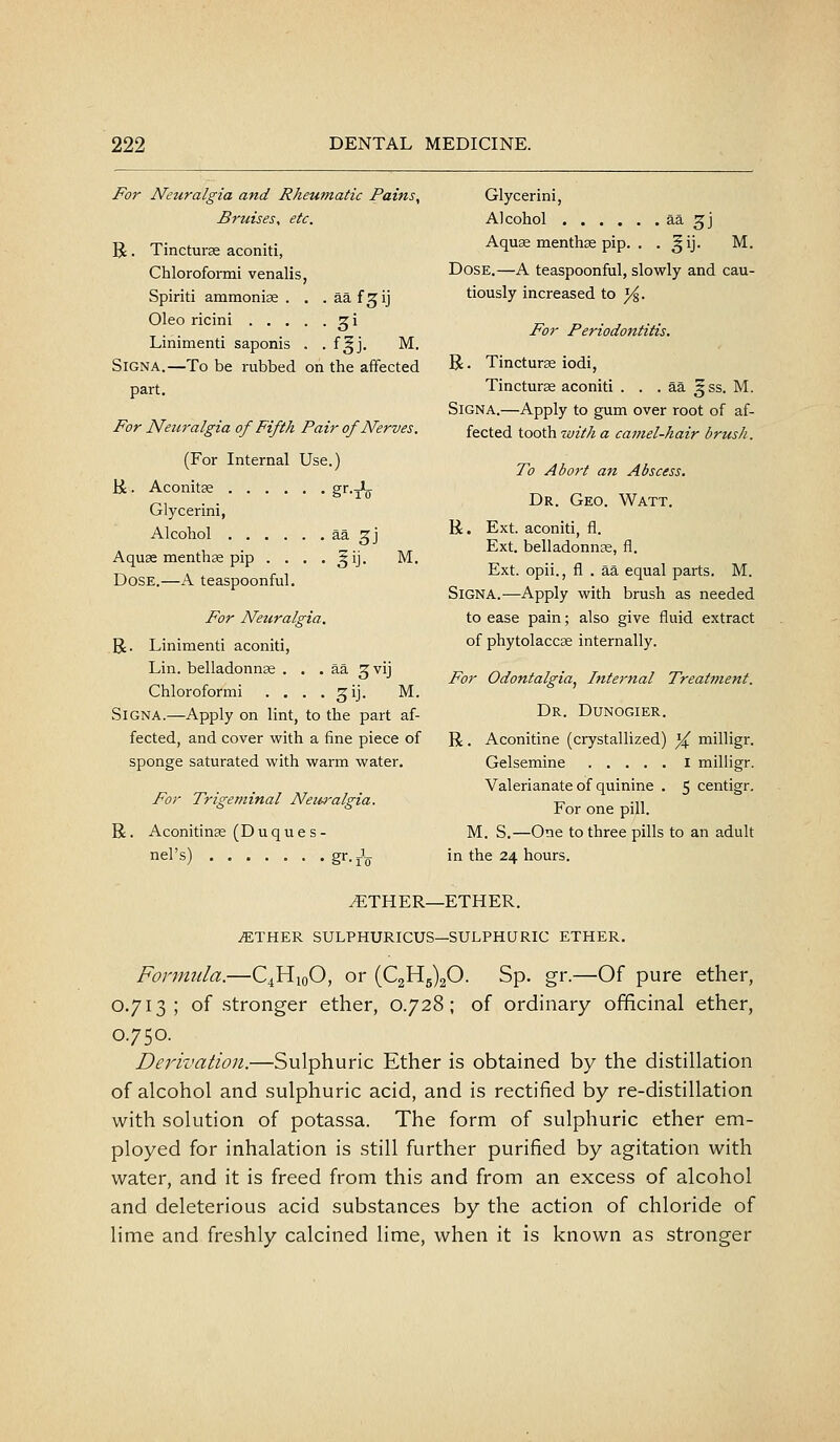 For Neuralgia and Rheumatic Pains, Bruises, etc. Glycerini, Alcohol ^^3] R. Tincturae aconiti, Chloroformi venalis, Spirit! ammonias . . . aa f.^ij Aquae menthas pip. . . ^ij. M. Dose.—A teaspoonful, slowly and cau- tiously increased to ^. Oleo ricini .... Liiiimenti saponis . • 3 i M. For Periodontitis. SiGNA.—To be rubbed on the affected part. For Neuralgia of Fifth Pair of Nerves. (For Internal Use.) H. Aconitse gf'-A Glycerini, Alcohol ^2- 3J Aquae menthse pip . . . . gij. M. Dose.—A teaspoonful. For Neuralgia. R. Linimenti aconiti, Lin. belladonnae . . . aa ^vij Chloroformi . . . . ^ij. M. SiGNA.—Apply on lint, to the part af- fected, and cover with a fine piece of sponge saturated with warm water. For Trigeminal Neuralgia. R. Aconitinae (Duques- nel's) gr.J^ R. Tincturae iodi, Tincturae aconiti . . . aa ^ ss. M. SiGNA.—Apply to gum over root of af- fected tooth with a camel-hair brush. To Abo7't an Abscess. Dr. Geo. Watt. R. Ext. aconiti, fl. Ext. belladonnae, fl. Ext. opii., fl . aa equal parts. M. SiGNA.—Apply with brush as needed to ease pain; also give fluid extract of phytolaccae internally. For Odontalgia^ Internal Treatment. Dr. Dunogier. R. Aconitine (crystallized) ^ milligr. Gelsemine i milligr. Valerianate of quinine . 5 centigr. For one pill. M. S.—One to three pills to an adult in the 24 hours. ^THER—ETHER. ^THER SULPHURICUS—SULPHURIC ETHER. Formula.—C4H10O, or (021^5)20. Sp. gr.—Of pure ether, 0.713; of .stronger ether, 0.728; of ordinary officinal ether, 0.750. Derivation.—Sulphuric Ether is obtained by the distillation of alcohol and sulphuric acid, and is rectified by re-distillation with solution of potassa. The form of sulphuric ether em- ployed for inhalation is still further purified by agitation with water, and it is freed from this and from an excess of alcohol and deleterious acid substances by the action of chloride of lime and freshly calcined lime, when it is known as stronger