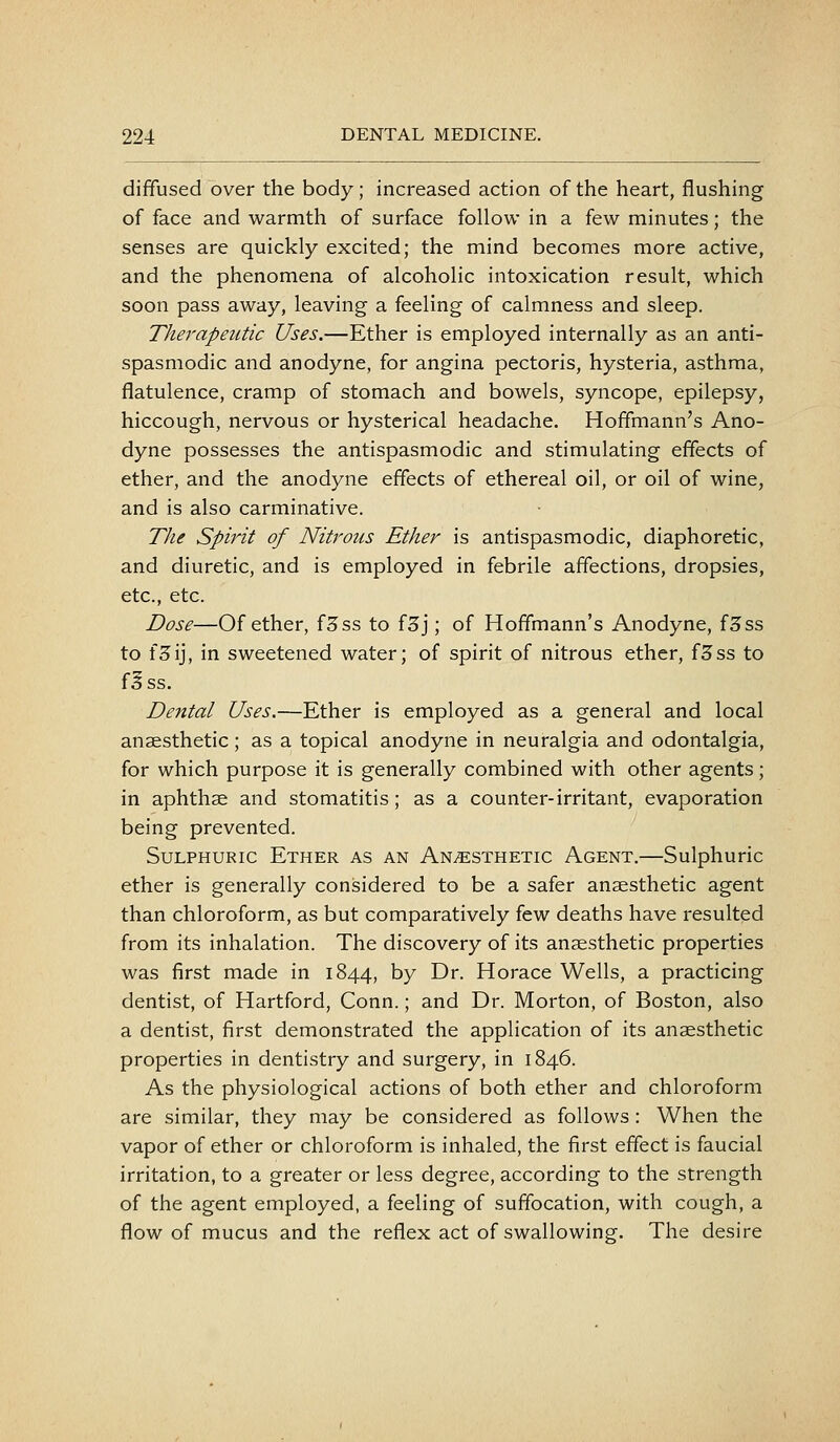 diffused over the body; increased action of the heart, flushing of face and warmth of surface follow in a few minutes; the senses are quickly excited; the mind becomes more active, and the phenomena of alcoholic intoxication result, which soon pass away, leaving a feeling of calmness and sleep. Therapeutic Uses.—Ether is employed internally as an anti- spasmodic and anodyne, for angina pectoris, hysteria, asthma, flatulence, cramp of stomach and bowels, syncope, epilepsy, hiccough, nervous or hysterical headache. Hoffmann's Ano- dyne possesses the antispasmodic and stimulating effects of ether, and the anodyne effects of ethereal oil, or oil of wine, and is also carminative. The Spirit of Nitrous Ether is antispasmodic, diaphoretic, and diuretic, and is employed in febrile affections, dropsies, etc., etc. Dose—Of ether, f3ss to f3j; of Hoffmann's Anodyne, f5ss to fSij, in sweetened water; of spirit of nitrous ether, f3ss to f^ss. Dental Uses.—Ether is employed as a general and local anaesthetic; as a topical anodyne in neuralgia and odontalgia, for which purpose it is generally combined with other agents; in aphthse and stomatitis; as a counter-irritant, evaporation being prevented. Sulphuric Ether as an Anesthetic Agent.—Sulphuric ether is generally considered to be a safer anaesthetic agent than chloroform, as but comparatively few deaths have resulted from its inhalation. The discovery of its anaesthetic properties was first made in 1844, by Dr. Horace Wells, a practicing dentist, of Hartford, Conn.; and Dr. Morton, of Boston, also a dentist, first demonstrated the application of its anaesthetic properties in dentistry and surgery, in 1846. As the physiological actions of both ether and chloroform are similar, they may be considered as follows : When the vapor of ether or chloroform is inhaled, the first effect is faucial irritation, to a greater or less degree, according to the strength of the agent employed, a feeling of suffocation, with cough, a flow of mucus and the reflex act of swallowing. The desire