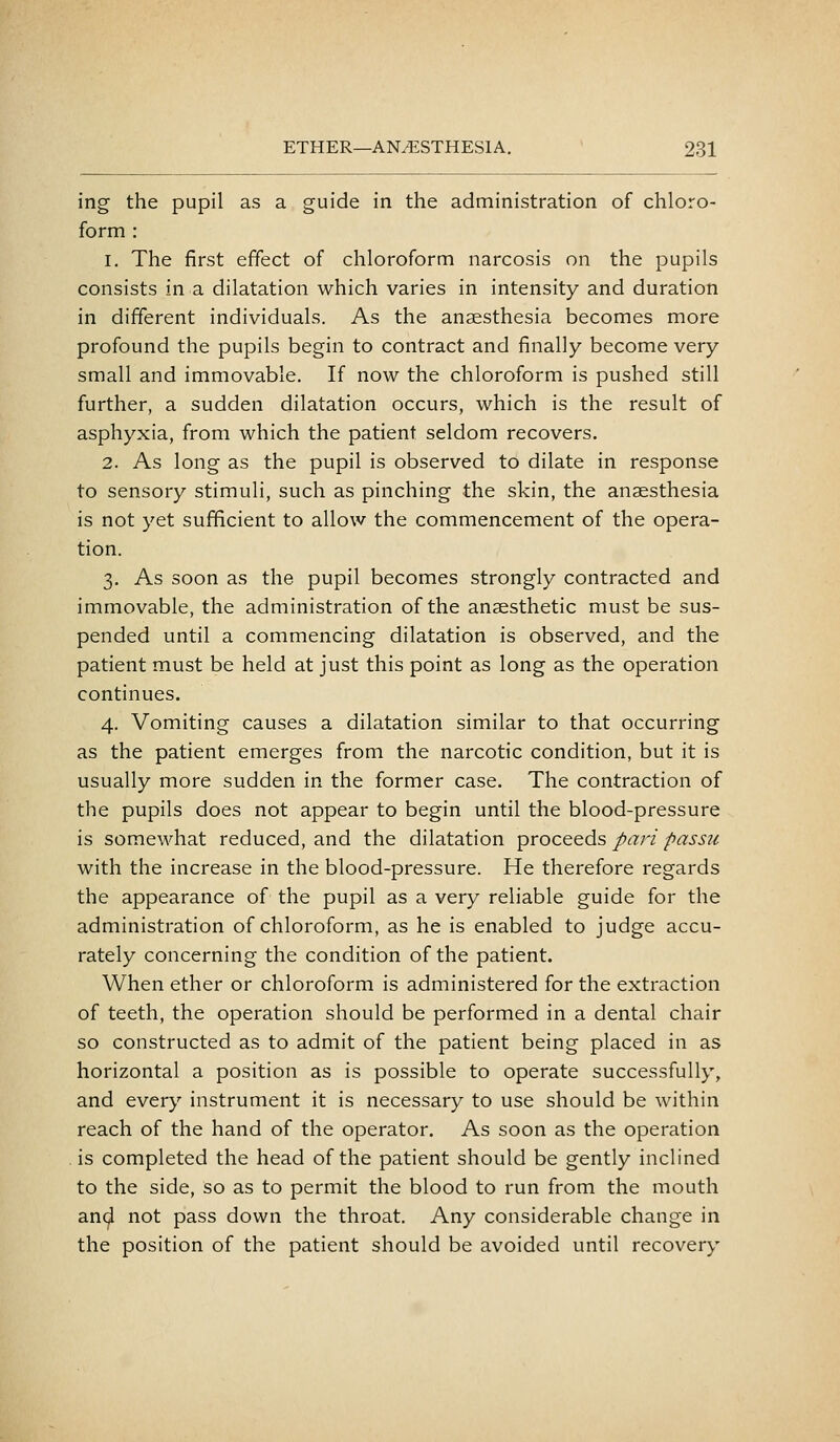 ing the pupil as a guide in the administration of chloro- form : 1. The first effect of chloroform narcosis on the pupils consists in a dilatation which varies in intensity and duration in different individuals. As the anaesthesia becomes more profound the pupils begin to contract and finally become very small and immovable. If now the chloroform is pushed still further, a sudden dilatation occurs, which is the result of asphyxia, from which the patient seldom recovers. 2. As long as the pupil is observed to dilate in response to sensory stimuli, such as pinching the skin, the anaesthesia is not yet sufficient to allow the commencement of the opera- tion. 3. As soon as the pupil becomes strongly contracted and immovable, the administration of the anaesthetic must be sus- pended until a commencing dilatation is observed, and the patient must be held at just this point as long as the operation continues. 4. Vomiting causes a dilatation similar to that occurring as the patient emerges from the narcotic condition, but it is usually more sudden in the former case. The contraction of the pupils does not appear to begin until the blood-pressure is somewhat reduced, and the dilatation proceeds pari passu with the increase in the blood-pressure. He therefore regards the appearance of the pupil as a very reliable guide for the administration of chloroform, as he is enabled to judge accu- rately concerning the condition of the patient. When ether or chloroform is administered for the extraction of teeth, the operation should be performed in a dental chair so constructed as to admit of the patient being placed in as horizontal a position as is possible to operate successfully, and every instrument it is necessary to use should be within reach of the hand of the operator. As soon as the operation is completed the head of the patient should be gently inclined to the side, so as to permit the blood to run from the mouth and not pass down the throat. Any considerable change in the position of the patient should be avoided until recovery