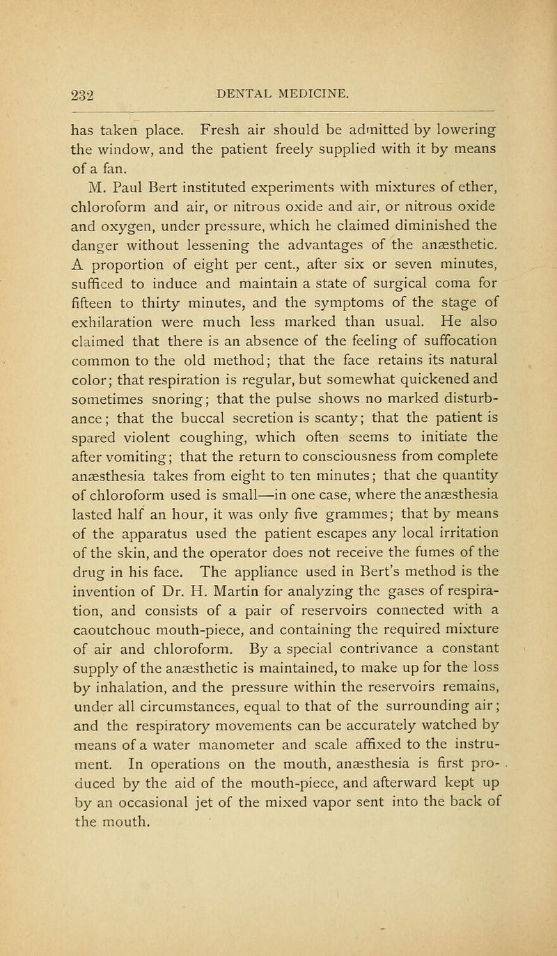 has taken place. Fresh air should be admitted by lowering the window, and the patient freely supplied with it by means of a fan. M. Paul Bert instituted experiments with mixtures of ether, chloroform and air, or nitrous oxide and air, or nitrous oxide and oxygen, under pressure, which he claimed diminished the danger without lessening the advantages of the anaesthetic. A proportion of eight per cent., after six or seven minutes, sufficed to induce and maintain a state of surgical coma for fifteen to thirty minutes, and the symptoms of the stage of exhilaration were much less marked than usual. He also claimed that there is an absence of the feeling of suffocation common to the old method; that the face retains its natural color; that respiration is regular, but somewhat quickened and sometimes snoring; that the pulse shows no marked disturb- ance; that the buccal secretion is scanty; that the patient is spared violent coughing, which often seems to initiate the after vomiting; that the return to consciousness from complete anaesthesia takes from eight to ten minutes; that the quantity of chloroform used is small—in one case, where the anaesthesia lasted half an hour, it was only five grammes; that by means of the apparatus used the patient escapes any local irritation of the skin, and the operator does not receive the fumes of the drug in his face. The appliance used in Bert's method is the invention of Dr. H. Martin for analyzing the gases of respira- tion, and consists of a pair of reservoirs connected with a caoutchouc mouth-piece, and containing the required mixture of air and chloroform. By a special contrivance a constant supply of the anaesthetic is maintained, to make up for the loss by inhalation, and the pressure within the reservoirs remains, under all circumstances, equal to that of the surrounding air; and the respiratory movements can be accurately watched by means of a water manometer and scale affixed to the instru- ment. In operations on the mouth, anaesthesia is first pro- duced by the aid of the mouth-piece, and afterward kept up by an occasional jet of the mixed vapor sent into the back of the mouth.