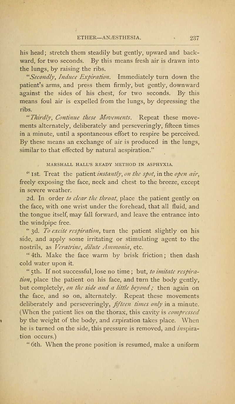 his head; stretch them steadily but gently, upward and back- ward, for two seconds. By this means fresh air is drawn into the lungs, by raising the ribs. Seco7zdly, Induce Expiration. Immediately turn down the patient's arms, and press them firmly, but gently, downward against the sides of his chest, for two seconds. By this means foul air is expelled from the lungs, by depressing the ribs. ''Thirdly, Continue these Movements. Repeat these move- ments alternately, deliberately and perseveringly, fifteen times in a minute, until a spontaneous effort to respire be perceived. By these means an exchange of air is produced in the lungs, similar to that effected by natural aespiration. MARSHALL HALL'S READY METHOD IN ASPHYXIA.  1st. Treat the patient instantly, on the spot, in the open air, freely exposing the face, neck and chest to the breeze, except in severe weather. 2d. In order to clear the tJiroat, place the patient gently on the face, with one wrist under the forehead, that all fluid, and the tongue itself, may fall forward, and leave the entrance into the windpipe free.  3d. To excite respiration, turn the patient slightly on his side, and apply some irritating or stimulating agent to the nostrils, as Veratrine, dilute Ammonia, etc.  4th. Make the face warm by brisk friction; then dash cold water upon it.  5th. If not successful, lose no time ; but, to imitate respira- tion, place the patient on his face, and turn the body gently, but completely, on the side and a little beyond; then again on the face, and so on, alternately. Repeat these movements deliberately and perseveringly, fifteen times ojily in a minute. (When the patient lies on the thorax, this cavity is compressed by the weight of the body, and tvt'piration takes place. When he is turned on the side, this pressure is removed, and //aspira- tion occurs.)  6th. When the prone position is resumed, make a uniform