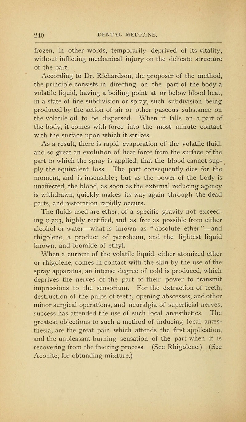 frozen, in other words, temporarily deprived of its vitality, without inflicting mechanical injury on the delicate structure of the part. According to Dr. Richardson, the proposer of the method, the principle consists in directing on the part of the body a volatile liquid, having a boiling point at or below blood heat, in a state of fine subdivision or spray, such subdivision being produced by the action of air or other gaseous substance on the volatile oil to be dispersed. When it falls on a part of the body, it comes with force into the most minute contact with the surface upon which it strikes. As a result, there is rapid evaporation of the volatile fluid, and so great an evolution of heat force from the surface of the part to which the spray is applied, that the blood cannot sup- ply the equivalent loss. The part consequently dies for the moment, and is insensible ; but as the power of the body is unaffected, the blood, as soon as the external reducing agency is withdrawn, quickly makes its way again through the dead parts, and restoration rapidly occurs. The fluids used are ether, of a specific gravity not exceed- ing 0.723, highly rectified, and as free as possible from either alcohol or water—what is known as  absolute ether —and rhigolene, a product of petroleum, and the lightest liquid known, and bromide of ethyl. When a current of the volatile liquid, either atomized ether or rhigolene, comes in contact with the skin by the use of the spray apparatus, an intense degree of cold is produced, which deprives the nerves of the part of their power to transmit impressions to the sensorium. For the Extraction of teeth, destruction of the pulps of teeth, opening abscesses, and other minor surgical operations, and neuralgia of superficial nerves, success has attended the use of such local anaesthetics. The greatest objections to such a method of inducing local anaes- thesia, are the great pain which attends the first application, and the unpleasant burning sensation of the part when it is recovering from the freezing process. (See Rhigolene.) (See Aconite, for obtunding mixture.)