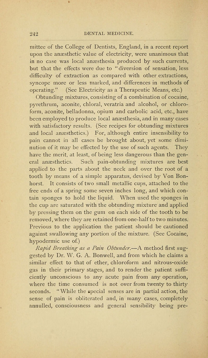 mittee of the College of Dentists, England, in a recent report upon the anaesthetic value of electricity, were unanimous that in no case was local anaesthesia produced by such currents, but that the effects were due to diversion of sensation, less difficulty of extraction as compared with other extractions, syncope more or less marked, and differences in methods of operating. (See Electricity as a Therapeutic Means, etc.) Obtunding mixtures, consisting of a combination of cocaine, pyrethrum, aconite, chloral, veratria and alcohol, or chloro- form, aconite, belladonna, opium and carbolic acid, etc., have been employed to produce local anaesthesia, and in many cases with satisfactory results. (See recipes for obtunding mixtures and local anaesthetics.) For, although entire insensibility to pain cannot in all cases be brought about, yet some dimi- nution of it may be effected by the use of such agents. They have the merit, at least, of being less dangerous than the gen- eral anaesthetics. Such pain-obtunding mixtures are best applied to the parts about the neck and over the root of a tooth by means of a simple apparatus, devised by Von Bon- horst. It consists of two small metallic cups, attached to the free ends of a spring some seven inches long, and which con- tain sponges to hold the liquid. When used the sponges in the cup are saturated with the obtunding mixture and applied b}^ pressing them on the gum on each side of the tooth to be removed, where they are retained from one-half to two minutes. Previous to the application the patient should be cautioned against swallowing any portion of the mixture. (See Cocaine, hypodermic use of) Rapid Breathing as a Pain Obtu7ider.—A method first sug- gested by Dr. W. G. A. Bonwell, and from which he claims a similar effect to that of ether, chloroform and nitrous-oxide gas in their primary stages, and to render the patient suffi- ciently unconscious to any acute pain from any operation, where the time consumed is not over from twenty to thirty seconds. While the special senses are in partial action, the sense of pain is obliterated and, in many cases, completely annulled, consciousness and general sensibility being pre-