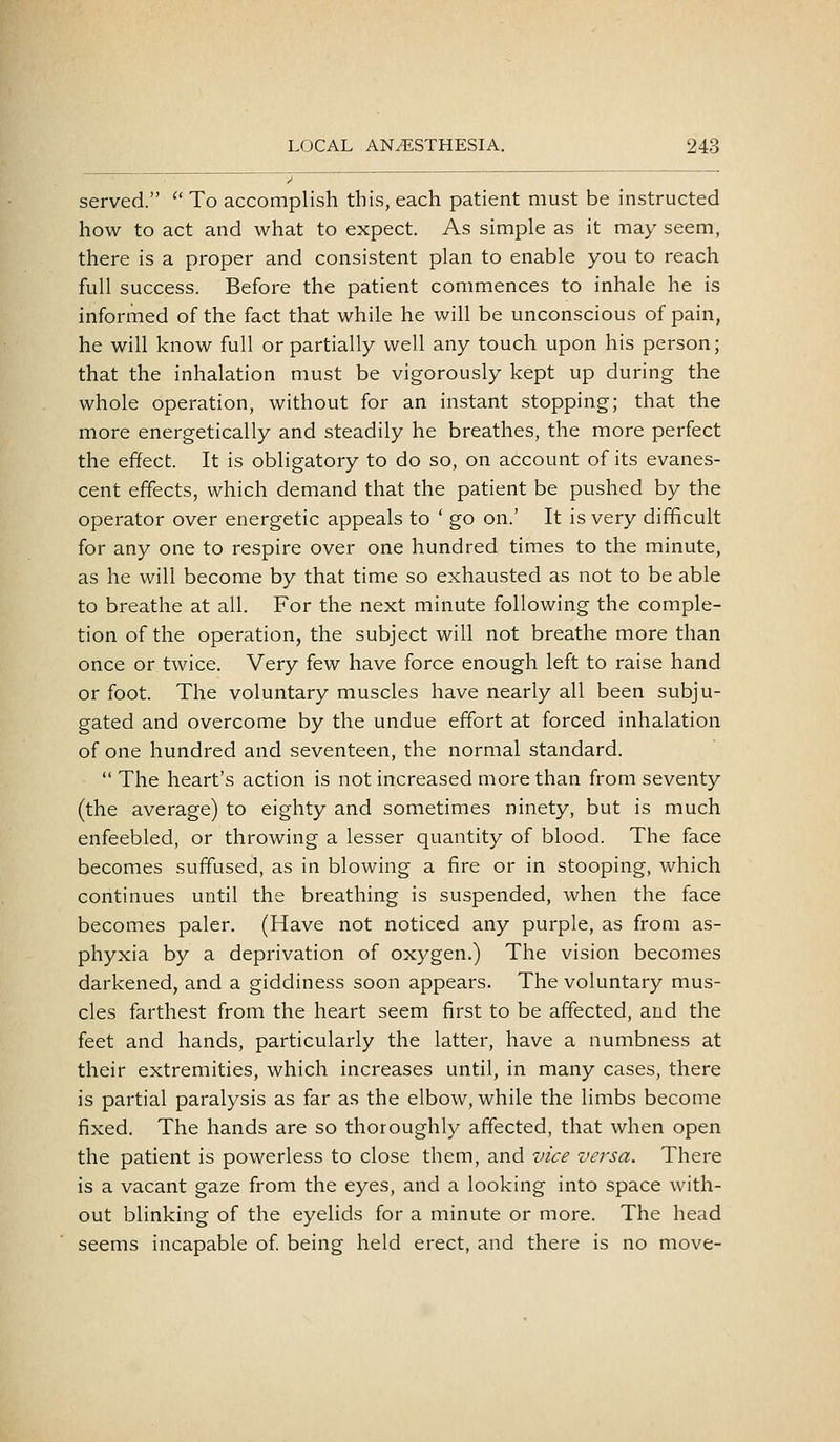 • served. '' To accomplish this, each patient must be instructed how to act and what to expect. As simple as it may seem, there is a proper and consistent plan to enable you to reach full success. Before the patient commences to inhale he is informed of the fact that while he will be unconscious of pain, he will know full or partially well any touch upon his person; that the inhalation must be vigorously kept up during the whole operation, without for an instant stopping; that the more energetically and steadily he breathes, the more perfect the effect. It is obligatory to do so, on account of its evanes- cent effects, which demand that the patient be pushed by the operator over energetic appeals to ' go on.' It is very difficult for any one to respire over one hundred times to the minute, as he will become by that time so exhausted as not to be able to breathe at all. For the next minute following the comple- tion of the operation, the subject will not breathe more than once or twice. Very few have force enough left to raise hand or foot. The voluntary muscles have nearly all been subju- gated and overcome by the undue effort at forced inhalation of one hundred and seventeen, the normal standard.  The heart's action is not increased more than from seventy (the average) to eighty and sometimes ninety, but is much enfeebled, or throwing a lesser quantity of blood. The face becomes suffused, as in blowing a fire or in stooping, which continues until the breathing is suspended, when the face becomes paler. (Have not noticed any purple, as from as- phyxia by a deprivation of oxygen.) The vision becomes darkened, and a giddiness soon appears. The voluntary mus- cles farthest from the heart seem first to be affected, and the feet and hands, particularly the latter, have a numbness at their extremities, which increases until, in many cases, there is partial paralysis as far as the elbow, while the limbs become fixed. The hands are so thoroughly affected, that when open the patient is powerless to close them, and vice versa. There is a vacant gaze from the eyes, and a looking into space with- out blinking of the eyelids for a minute or more. The head seems incapable of being held erect, and there is no move-