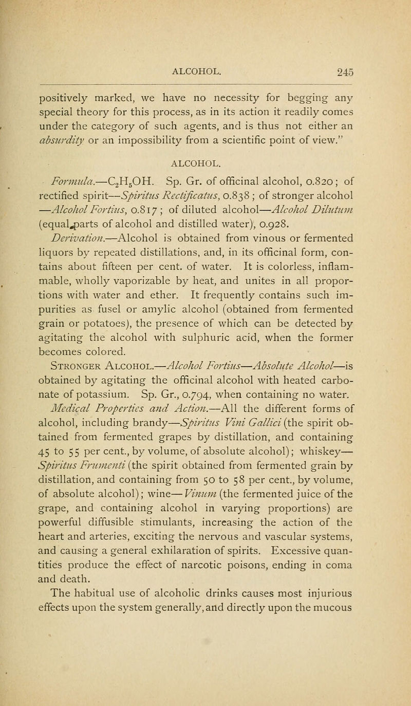 positively marked, we have no necessity for begging any special theory for this process, as in its action it readily comes under the category of such agents, and is thus not either an absurdity or an impossibility from a scientific point of view. ALCOHOL. Fornmla.—CgHgOH. Sp. Gr. of officinal alcohol, 0.820; of rectified spirit—Spiritiis Rectificatus, 0.838 ; of stronger alcohol —Alcohol Fortius, 0.817; of diluted alcohol—Alcohol Dilutuin (equal^iarts of alcohol and distilled water), 0.928. Derivation.—Alcohol is obtained from vinous or fermented liquors by repeated distillations, and, in its officinal form, con- tains about fifteen per cent, of water. It is colorless, inflam- mable, wholly vaporizable by heat, and unites in all propor- tions with water and ether. It frequently contains such im- purities as fusel or amylic alcohol (obtained from fermented grain or potatoes), the presence of which can be detected by agitating the alcohol with sulphuric acid, when the former becomes colored. Stronger Alcohol.—Alcohol Fortius—Absolute Alcohol—is obtained by agitating the officinal alcohol with heated carbo- nate of potassium. Sp. Gr., 0.794, when containing no water. Medical Properties and Action.—All the different forms of alcohol, including brandy—Spiritus Vini Gallici {the. spirit ob- tained from fermented grapes by distillation, and containing 45 to 55 per cent., by volume, of absolute alcohol); whiskey— Spiritus Frunienti (the spirit obtained from fermented grain by distillation, and containing from 50 to 58 per cent., by volume, of absolute alcohol); wine—Vinum (the fermented juice of the grape, and containing alcohol in varying proportions) are powerful diffusible stimulants, increasing the action of the heart and arteries, exciting the nervous and vascular systems, and causing a general exhilaration of spirits. Excessive quan- tities produce the effect of narcotic poisons, ending in coma and death. The habitual use of alcoholic drinks causes most injurious effects upon the system generally, and directly upon the mucous