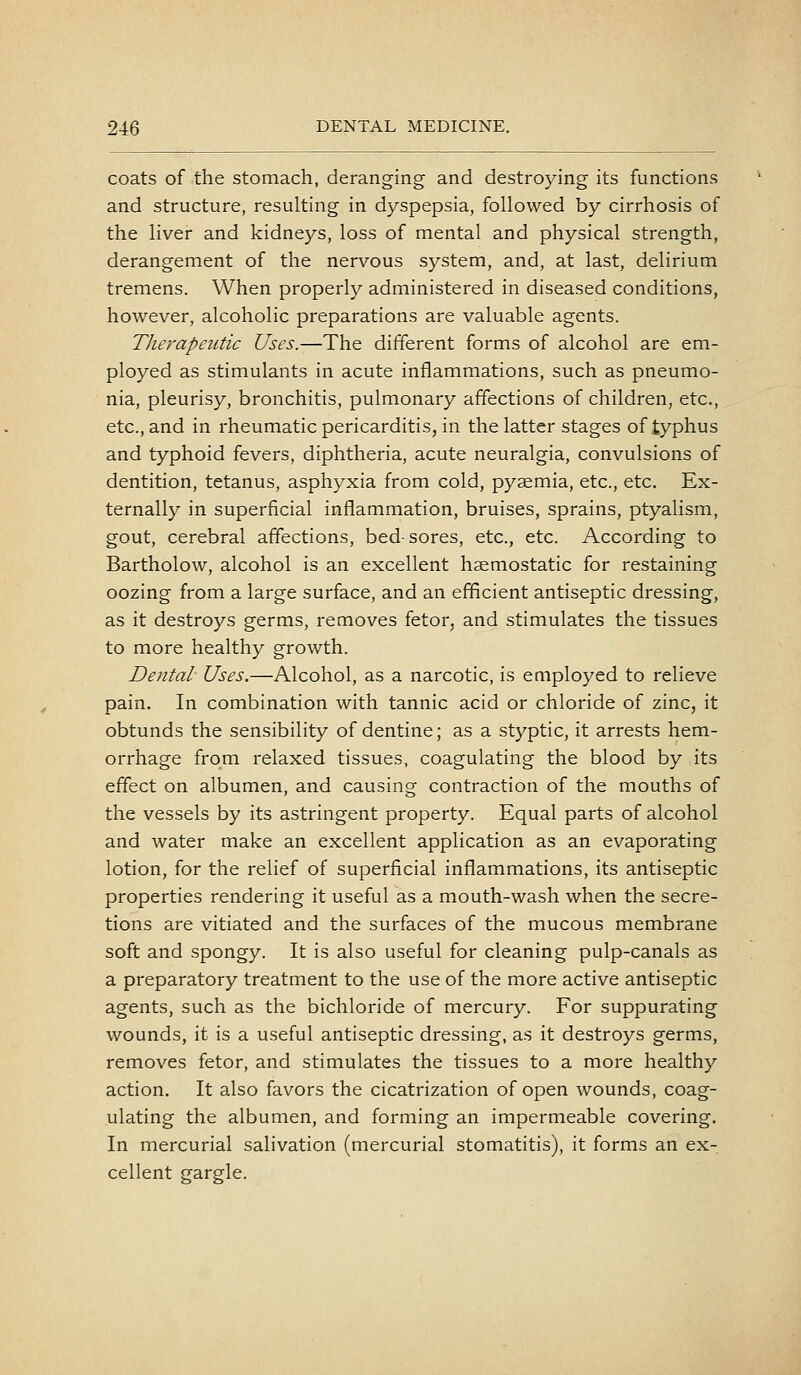 coats of the stomach, deranging and destroying its functions and structure, resulting in dyspepsia, followed by cirrhosis of the liver and kidneys, loss of mental and physical strength, derangement of the nervous system, and, at last, delirium tremens. When properly administered in diseased conditions, however, alcoholic preparations are valuable agents. Therapeutic Uses.—The different forms of alcohol are em- ployed as stimulants in acute inflammations, such as pneumo- nia, pleurisy, bronchitis, pulmonary affections of children, etc., etc., and in rheumatic pericarditis, in the latter stages of typhus and typhoid fevers, diphtheria, acute neuralgia, convulsions of dentition, tetanus, asphyxia from cold, pyaemia, etc., etc. Ex- ternally in superficial inflammation, bruises, sprains, ptyalism, gout, cerebral affections, bed-sores, etc., etc. According to Bartholow, alcohol is an excellent haemostatic for restaining oozing from a large surface, and an efficient antiseptic dressing, as it destroys germs, removes fetor, and stimulates the tissues to more healthy growth. Dental Uses.—Alcohol, as a narcotic, is employed to relieve pain. In combination with tannic acid or chloride of zinc, it obtunds the sensibility of dentine; as a styptic, it arrests hem- orrhage from relaxed tissues, coagulating the blood by its effect on albumen, and causing contraction of the mouths of the vessels by its astringent property. Equal parts of alcohol and water make an excellent application as an evaporating lotion, for the relief of superficial inflammations, its antiseptic properties rendering it useful as a mouth-wash when the secre- tions are vitiated and the surfaces of the mucous membrane soft and spongy. It is also useful for cleaning pulp-canals as a preparatory treatment to the use of the more active antiseptic agents, such as the bichloride of mercury. For suppurating wounds, it is a useful antiseptic dressing, as it destroys germs, removes fetor, and stimulates the tissues to a more healthy action. It also favors the cicatrization of open wounds, coag- ulating the albumen, and forming an impermeable covering. In mercurial salivation (mercurial stomatitis), it forms an ex- cellent gargle.