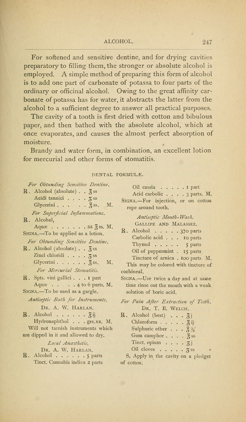 For softened and sensitive dentine, and for drying cavities preparatory to filling them, the stronger or absolute alcohol is employed. A simple method of preparing this form of alcohol is to add one part of carbonate of potassa to four parts of the ordinary or officinal alcohol. Owing to the great affinity car- bonate of potassa has for water, it abstracts the latter from the alcohol to a sufficient degree to answer all practical purposes. The cavity of a tooth is first dried with cotton and bibulous paper, and then bathed with the absolute alcohol, which at once evaporates, and causes the almost perfect absorption of moisture. Brandy and water form, in combination, an excellent lotion for mercurial and other forms of stomatitis. DENTAL FORMUL/E. For Obtunding Sensitive Dentine. R. Alcohol (absolute) . , ^ ss Acidi tannici . . . . ^ss Glycerini §ss. M. For Stiperjicial Injlammations. R. Alcohol, Aquse aa ^ss. M. SiGNA.—-To be applied as a lotion. For Obtu7tding Sensitive Dentine. R. Alcohol (absolute) . . ^ss Zinci chloridi . . . . ^ss Glycerini gss. M. For Mercurial Stomatitis. R. Spts. vini gallici . . . i part Aquae . . . . 4 to 6 parts. M. SiGNA.—To be used as a gargle. Antiseptic Bath for Instruments. Dr. a. W. Harlan. R. Alcohol 5ij Hydronaphthol . . . grs.xx. M. Will not tarnish instruments which are dipped in it and allowed to dry. Local AncBsthetic. Dr. a. W. Harlan.. R. Alcohol 5 parts Tinct. Cannabis indica 2 parts Oil cassia I part Acid carbolic .... 3 parts. M. SiGNA.—For injection, or on cotton rope around tooth. Antiseptic Mouth- Wash. Gallipe and Malassez. R. Alcohol 370 parts Carbolic acid ... 10 parts Thymol 5 parts Oil of peppermint . 15 parts Tincture of arnica . 100 parts. M. This may be colored with tincture of cochineal. Signa.—Use twice a day and at same time rinse out the mouth with a weak solution of boric acid. For Pain After Extraction of Teeth. Dr. T. B. Welch. R . Alcohol (best) . Chloroform . . . Sulphuric ether . Gum camphor . , Tinct. opium . . Oil cloves . . . S. Apply in the cavity on a p edget of cotton.