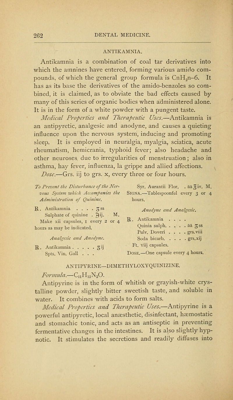 ANTIKAMNIA. Antikamnia is a combination of coal tar derivatives into which the amnines have entered, forming various amido com- pounds, of which the general group formula is CnH2n-6. It has as its base the derivatives of the amido-benzoles so com- bined, it is claimed, as to obviate the bad effects caused by- many of this series of organic bodies when administered alone. It is in the form of a white powder with a pungent taste. Medical Propei'ties and Therapeutic Uses.—Antikamnia is an antipyretic, analgesic and anodyne, and causes a quieting influence upon the nervous system, inducing and promoting sleep. It is employed in neuralgia, myalgia, sciatica, acute rheumatism, hemicrania, typhoid fever; also headache and other neuroses due to irregularities of menstruation; also in asthma, hay fever, influenza, la grippe and allied affections. Dose.—Grs. iij to grs. x, every three or four hours. To Prevent the Disturbance of the Ner- Syr. Aurantii Flor. . aa^iv. M. vous Systejft which Accompanies the SiGNA.—Tablespoonful every 3 or 4 Administration of Quinine. hours. U. Antikamnia . . . . 3 ss Anodyjie and Analgesic. Sulphate of quinine . ^ij. M. Make xii capsules, i every 2 or 4 B- Antikamnia .... hours as may be indicated. Q^i'^i^ sulph aa ^ss Pulv. Dover! .... grs.viii Analgesic and Anodyne. Soda bicarb grs.xij R. Antikamnia gij Ft. viij capsules. Spts. Yin. Gall . . . Dose.—One capsule every 4 hours. ANTIPYRINE—DIMETHYLOXYQUINIZINE. Formula.—C11H12N2O. Antipyrine is in the form of whitish or grayish-white crys- talline powder, slightly bitter sweetish taste, and soluble in water. It combines with acids to form salts. Medical Properties and Therapeutic Uses.—Antipyrine is a powerful antipyretic, local anaesthetic, disinfectant, haemostatic and stomachic tonic, and acts as an antiseptic in preventing fermentative changes in the intestines. It is also slightly hyp- notic. It stimulates the secretions and readily diffuses into