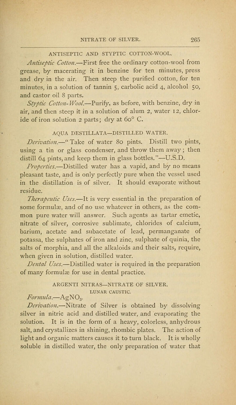 ANTISEPTIC AND STYPTIC COTTON-WOOL. Antiseptic Cotton.—First free the ordinary cotton-wool from grease, by macerating it in benzine for ten minutes, press and dry in the air. Then steep the purified cotton, for ten minutes, in a solution of tannin 5, carbolic acid 4, alcohol 50, and castor oil 8 parts. Styptic Cotton- Wool.—Purify, as before, with benzine, dry in air, and then steep it in a solution of alum 2, water 12, chlor- ide of iron solution 2 parts; dry at 60° C. AQUA DESTILLATA—DISTILLED WATER. Derivation.— Take of water 80 pints. Distill two pints, using a tin or glass condenser, and throw them away; then distill 64 pints,and keep them in glass bottles.—U.S.D, Properties.—Distilled water has a vapid, and by no means pleasant taste, and is only perfectly pure when the vessel used in the distillation is of silver. It should evaporate without residue. Therapeutic Uses.—It is very essential in the preparation of some formulae, and of no use whatever in others, as the com- mon pure water will answer. Such agents as tartar emetic, nitrate of silver, corrosive sublimate, chlorides of calcium, barium, acetate and subacetate of lead, permanganate of potassa, the sulphates of iron and zinc, sulphate of quinia, the salts of morphia, and all the alkaloids and their salts, require, when given in solution, distilled water. Dental Uses.—Distilled water is required in the preparation of many formulae for use in dental practice. ARGENTI NITRAS—NITRATE OF SILVER. LUNAR CAUSTIC. Formula.—AgNOg. Derivation.—Nitrate of Silver is obtained by dissolving silver in nitric acid and distilled water, and evaporating the solution. It is in the form of a heavy, colorless, anhydrous salt, and crystallizes in shining, rhombic plates. The action of light and organic matters causes it to turn black. It is wholly soluble in distilled water, the only preparation of water that