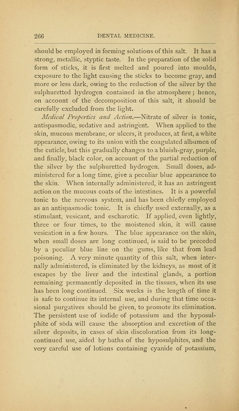 should be employed in forming solutions of this salt. It has a strong, metallic, styptic taste. In the preparation of the solid form of sticks, it is first melted and poured into moulds, exposure to the light causing the sticks to become gray, and more or less dark, owing to the reduction of the silver by the sulphuretted hydrogen contained in the atmosphere ; hence, on account of the decomposition of this salt, it should be carefully excluded from the light. Medical Properties a7id Action.—Nitrate of silver is tonic, antispasmodic, sedative and astringent. When applied to the skin, mucous membrane, or ulcers, it produces, at first, a white appearance, owing to its union with the coagulated albumen of the cuticle, but this gradually changes to a bluish-gray, purple, and finally, black color, on account of the partial reduction of the silver by the sulphuretted hydrogen. Small doses, ad- ministered for a long time, give a peculiar blue appearance to the skin. When internally administered, it has an astringent action on the mucous coats of the intestines. It is a powerful tonic to the nervous system, and has been chiefly employed as an antispasmodic tonic. It is chiefly used externally, as a stimulant, vesicant, and escharotic. If applied, even lightly, three or four times, to the moistened skin, it will cause vesication in a few hours. The blue appearance on the skin, when small doses are long continued, is said to be preceded by a peculiar blue line on the gums, like that from lead poisoning. A very minute quantity of this salt, when inter- nally administered, is eliminated by the kidneys, as most of it escapes by the liver and the intestinal glands, a portion remaining permanently deposited in the tissues, when its use has been long continued. Six weeks is the length of time it is safe to continue its internal use, and during that time occa- sional purgatives should be given, to promote its elimination. The persistent use of iodide of potassium and the hyposul- phite of soda will cause the absorption and excretion of the silver deposits, in cases of skin discoloration from its long- continued use, aided by baths of the hyposulphites, and the very careful use of lotions containing cyanide of potassium,