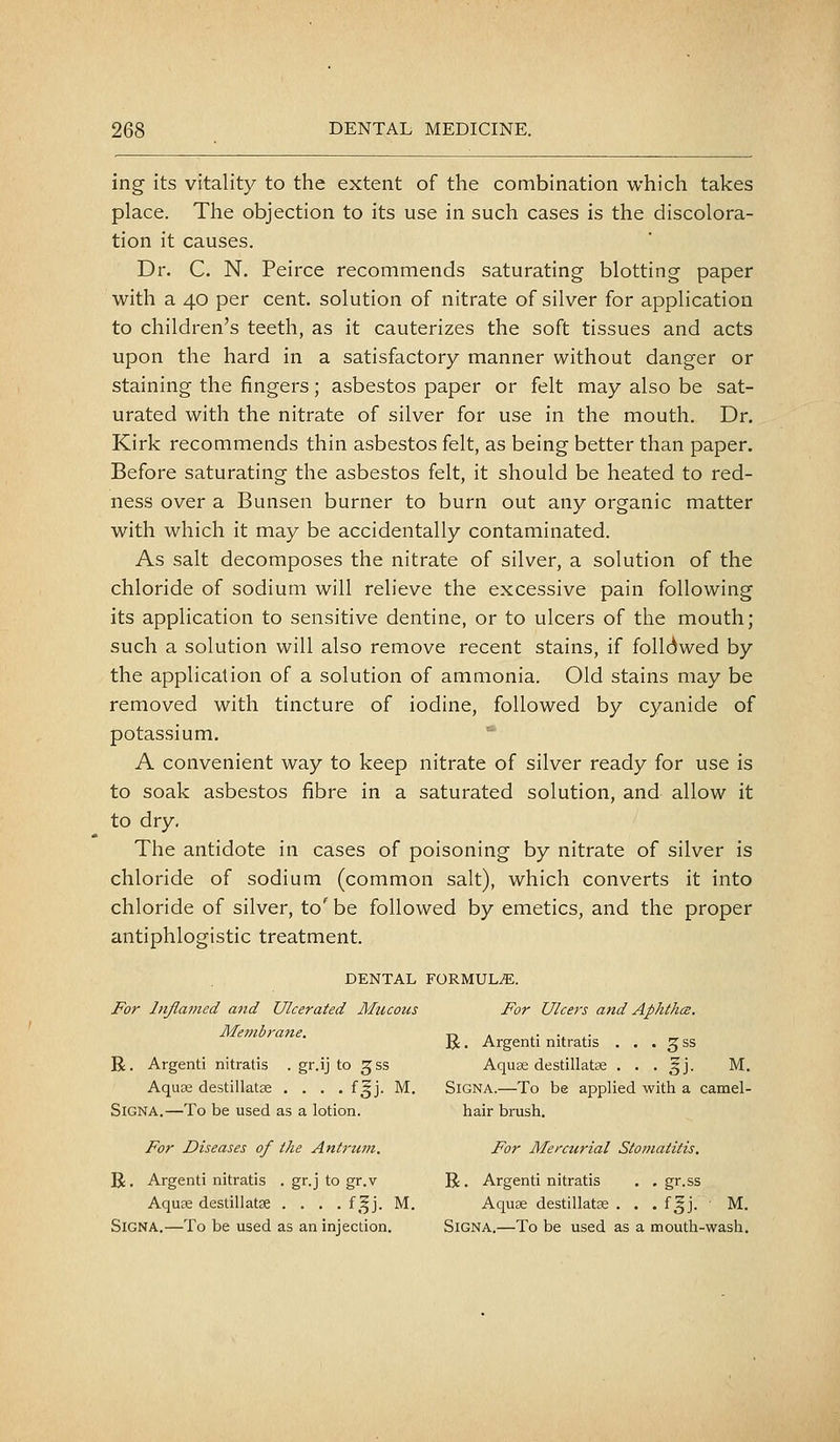 ing its vitality to the extent of the combination which takes place. The objection to its use in such cases is the discolora- tion it causes. Dr. C. N. Peirce recommends saturating blotting paper with a 40 per cent, solution of nitrate of silver for application to children's teeth, as it cauterizes the soft tissues and acts upon the hard in a satisfactory manner without danger or staining the fingers; asbestos paper or felt may also be sat- urated with the nitrate of silver for use in the mouth. Dr. Kirk recommends thin asbestos felt, as being better than paper. Before saturating the asbestos felt, it should be heated to red- ness over a Bunsen burner to burn out any organic matter with which it may be accidentally contaminated. As salt decomposes the nitrate of silver, a solution of the chloride of sodium will relieve the excessive pain following its application to sensitive dentine, or to ulcers of the mouth; such a solution will also remove recent stains, if folldwed by the application of a solution of ammonia. Old stains may be removed with tincture of iodine, followed by cyanide of potassium. * A convenient way to keep nitrate of silver ready for use is to soak asbestos fibre in a saturated solution, and allow it to dry. The antidote in cases of poisoning by nitrate of silver is chloride of sodium (common salt), which converts it into chloride of silver, to' be followed by emetics, and the proper antiphlogistic treatment. DENTAL FORMULA. For Inflamed and Ulcerated Mucous For Ulcers and Aphthce. Membrane. d a ..• v *• „ Jti. Argenti mtratis . . . 3 ss R. Argenti nitratis . gr.ij to ^ss AquEe destillatse . . . 3J. M. Aqu3e destillatse . . . . f^j. M. SiGNA.—To be applied with a camel- SlGNA.—To be used as a lotion. hair brush. For Diseases of the Anh'um. For Mercurial Stomatitis. R. Argenti nitratis . gr.j to gr.v R, Argenti nitratis . . gr.ss Aquae destillatse .... f,^j. M. Aquee destillatse . . . f^j. M. SiGNA.—To be used as an injection. SiGNA.—To be used as a mouth-wash.