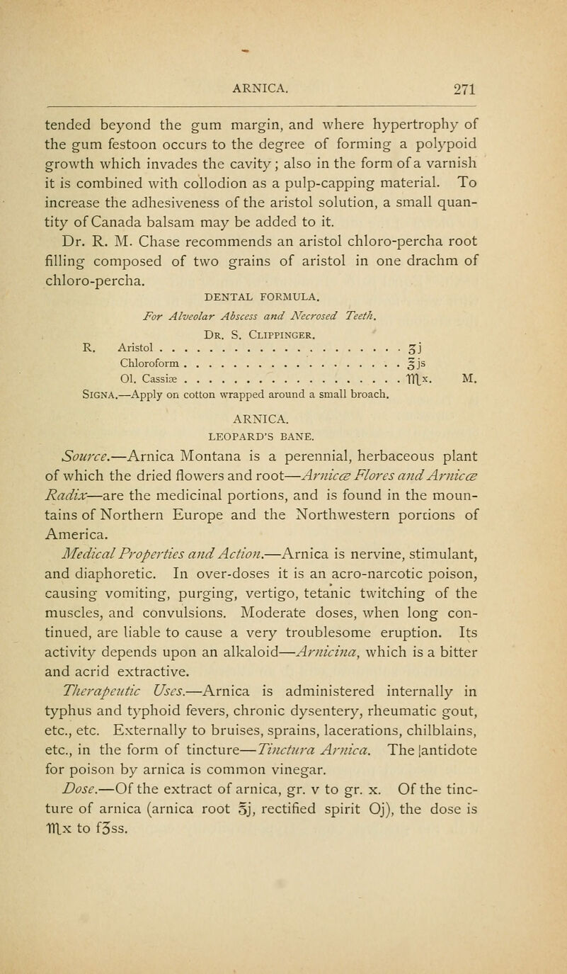 tended beyond the gum margin, and where hypertrophy of the gum festoon occurs to the degree of forming a polypoid growth which invades the cavity; also in the form of a varnish it is combined with collodion as a pulp-capping material. To increase the adhesiveness of the aristol solution, a small quan- tity of Canada balsam may be added to it. Dr. R. M. Chase recommends an aristol chloro-percha root filling composed of two grains of aristol in one drachm of chloro-percha. DENTAL FORMULA. For Alveolar Abscess and A^ecrosed Teeth. Dr. S. Clippinger. R. Aristol 5J Chloroform §js 01. Cassite TTLx. M. SiGNA.—Apply on cotton wrapped around a small broach. ARNICA. LEOPARD'S BANE. Source.—Arnica Montana is a perennial, herbaceous plant of which the dried flowers and root—ArniccB Flores and ArniccE Radix—are the medicinal portions, and is found in the moun- tains of Northern Europe and the Northwestern portions of America. Medical Properties and Action.—Arnica is nervine, stimulant, and diaphoretic. In over-doses it is an acro-narcotic poison, causing vomiting, purging, vertigo, tetanic twitching of the muscles, and convulsions. Moderate doses, when long con- tinued, are liable to cause a very troublesome eruption. Its activity depends upon an alkaloid—Arnicina, which is a bitter and acrid extractive. Therapeutic Uses.—Arnica is administered internally in typhus and typhoid fevers, chronic dysentery, rheumatic gout, etc., etc. Externally to bruises, sprains, lacerations, chilblains, etc., in the form of tincture—Tinctura Arnica. The [antidote for poison by arnica is common vinegar. Dose.—Of the extract of arnica, gr. v to gr. x. Of the tinc- ture of arnica (arnica root 5J, rectified spirit Oj), the dose is TTLx to f5ss.