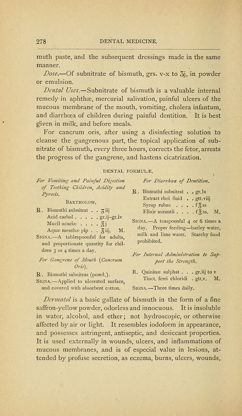 muth paste, and the subsequent dressings made in the same manner. Dose.—Of subnitrate of bismuth, grs. v-x to 5j, in powder or emulsion. Dental Uses.—Subnitrate of bismuth is a valuable internal remedy in aphthse, mercurial salivation, painful ulcers of the mucous membrane of the mouth, vomiting, cholera infantum, and diarrhoea of children during painful dentition. It is best given in milk, and before meals. For cancrum oris, after using a disinfecting solution to cleanse the gangrenous part, the topical application of sub- nitrate of bismuth, every three hours, corrects the fetor, arrests the progress of the gangrene, and hastens cicatrization. DENTAL FORMULiE. JFor Vomiting and Painful Digestion For Diarrhea of Dentition, of Teething Children^ Acidity and Pyrosis. ^' ^ismuthi subnitrat . . gr.lx ^ Extract rhei fliiid . . gtt.viij BARTHOLOW. c- u r-z byrup rubus . , . .fgss R. Bismuthi subnitrat . . ^iij Elixir aurantii . . . .fgss. M. Acid carbol gr.ij-gr.iv Mucil acacia • • • • §j Signa.-A teaspoonful 4 or 6 times a A it, •  ••• -Kis day. Proper feeding—barley water, Aquae menthce pip . . 511J. M. -' ^ ^ ' ' SIGNA.-A tablespoonful for adults, ™^'^^ ^^ ^^^ ^^^^^- Starchy food and proportionate quantity for chil-  dren 3 or 4 times a day. Pbr Internal Administration to Sup- For Gangrene of Mouth {Cancrum port the Strength. Oris'). R-D- ii • u V / J \ R. Ouininse sulphat . . . gr.iii to v . Bismuthi subnitras (powd.). ^_ _^ . . Sign A.—Applied to ulcerated surface, ' • s • • and covered with absorbent cotton. SiGNA.—Three times daily. Dermatol is a basic gallate of bismuth in the form of a fine saffron-yellow powder, odorless and innocuous. It is insoluble in water, alcohol, and ether; not hydroscopic, or otherwise affected by air or light. It resembles iodoform in appearance, and possesses astringent, antiseptic, and desiccant properties. It is used externally in wounds, ulcers, and inflammations of mucous membranes, and is of especial value in lesions, at- tended by profuse secretion, as eczema, burns, ulcers, wounds.