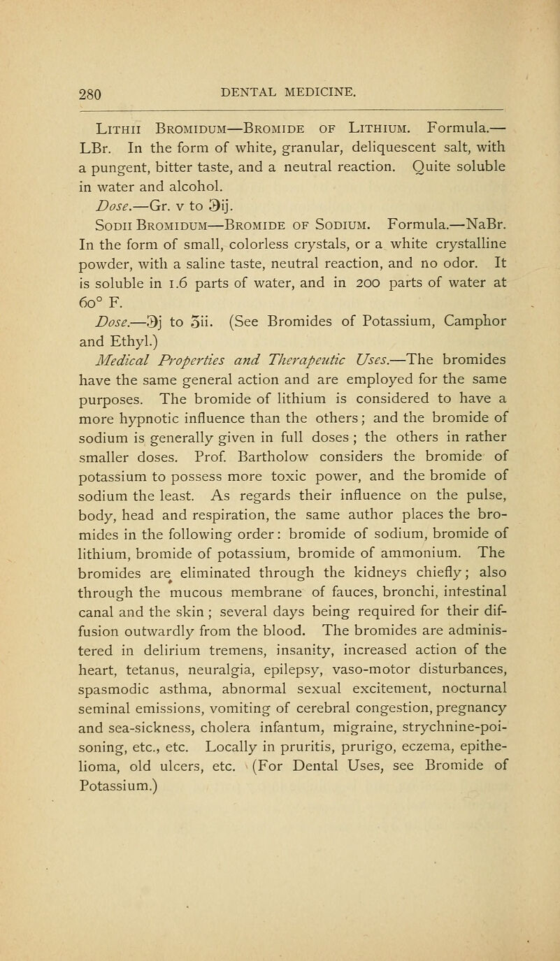 LiTHii Bromidum—Bromide of Lithium. Formula.— LBr. In the form of white, granular, deliquescent salt, with a pungent, bitter taste, and a neutral reaction. Quite soluble in water and alcohol. Dose.—Gr. v to 9ij. SoDii Bromidum—Bromide of Sodium. Formula.—NaBr. In the form of small, colorless crystals, or a white crystalline powder, with a saline taste, neutral reaction, and no odor. It is soluble in 1.6 parts of water, and in 200 parts of water at 60° F. Dose.—3j to 5ii. (See Bromides of Potassium, Camphor and Ethyl.) Medical Properties and Therapeutic Uses.—The bromides have the same general action and are employed for the same purposes. The bromide of lithium is considered to have a more hypnotic influence than the others; and the bromide of sodium is generally given in full doses ; the others in rather smaller doses. Prof Bartholow considers the bromide of potassium to possess more toxic power, and the bromide of sodium the least. As regards their influence on the pulse, body, head and respiration, the same author places the bro- mides in the following order: bromide of sodium, bromide of lithium, bromide of potassium, bromide of ammonium. The bromides are eliminated through the kidneys chiefly; also through the mucous membrane of fauces, bronchi, intestinal canal and the skin ; several days being required for their dif- fusion outwardly from the blood. The bromides are adminis- tered in delirium tremens, insanity, increased action of the heart, tetanus, neuralgia, epilepsy, vaso-motor disturbances, spasmodic asthma, abnormal sexual excitement, nocturnal seminal emissions, vomiting of cerebral congestion, pregnancy and sea-sickness, cholera infantum, migraine, strychnine-poi- soning, etc., etc. Locally in pruritis, prurigo, eczema, epithe- lioma, old ulcers, etc. (For Dental Uses, see Bromide of Potassium.)