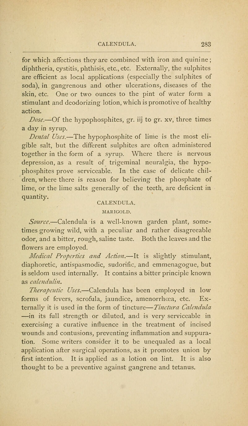 for which affections they are combined with iron and quinine; diphtheria, cystitis, phthisis, etc., etc. Externally, the sulphites are efficient as local applications (especially the sulphites of soda), in gangrenous and other ulcerations, diseases of the skin, etc. One or two ounces to the pint of water form a stimulant and deodorizing lotion, which is promotive of healthy action. Dose.—Of the hypophosphites, gr. iij to gr. xv, three times a day in syrup. Dental Uses.—The hypophosphite of lime is the most eli- gible salt, but the different sulphites are often administered together in the form of a syrup. Where there is nervous depression, as a result of trigeminal neuralgia, the hypo- phosphites prove serviceable. In the case of delicate chil- dren, where there is reason for believing the phosphate of lime, or the lime salts generally of the teeth, are deficient in quantity. CALENDULA. MARIGOLD. Source.—Calendula is a well-known garden plant, some- times growing wild, with a peculiar and rather disagreeable odor, and a bitter, rough, saline taste. Both the leaves and the flowers are employed. Medical Properties and Action.—It is slightly stimulant, diaphoretic, antispasmodic, sudorific, and emmenagogue, but is seldom used internally. It contains a bitter principle known as calendnlin. Therapeutic Uses.—Calendula has been employed in low forms of fevers, scrofula, jaundice, amenorrhoea, etc. Ex- ternally it is used in the form of tincture—Tinctnra Calendula —in its full strength or diluted, and is very serviceable in exercising a curative influence in the treatment of incised wounds and contusions, preventing inflammation and suppura- tion. Some writers consider it to be unequaled as a local application after surgical operations, as it promotes union by first intention. It is applied as a lotion on lint. It is also thought to be a preventive against gangrene and tetanus.