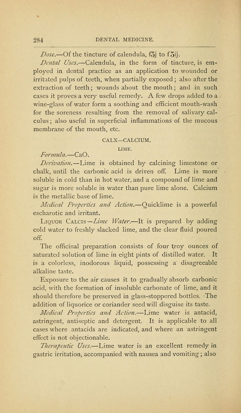 Dose.—Of the tincture of calendula, f5j to f5ij- Dental Uses.—Calendula, in the form of tincture, is em- ployed in dental practice as an application to wounded or irritated pulps of teeth, when partially exposed; also after the extraction of teeth; wounds about the mouth; and in such cases it proves a very useful remedy. A few drops added to a wine-glass of water form a soothing and efficient mouth-wash for the soreness resulting from the removal of salivary cal- culus ; also useful in superficial inflammations of the mucous membrane of the mouth, etc. CALX—CALCIUM. LIME. Formula.—CaO. Derivation.—Lime is obtained by calcining limestone or chalk, until the carbonic acid is driven off. Lime is more soluble in cold than in hot water, and a compound of lime and sugar is more soluble in water than pure lime alone. Calcium is the metallic base of lime. Medical Properties and Action.—Quicklime is a powerful escharotic and irritant. Liquor Calcis—Lime Water.—It is prepared by adding cold water to freshly slacked lime, and the clear fluid poured off. The officinal preparation consists of four troy ounces of saturated solution of lime in eight pints of distilled water. It is a colorless, inodorous liquid, possessing a' disagreeable alkaline taste. Exposure to the air causes it to gradually absorb carbonic acid, with the formation of insoluble carbonate of lime, and it should therefore be preserved in glass-stoppered bottles. The addition of liquorice or coriander seed will disguise its taste. Medical Properties and Action.—Lime water is antacid, astringent, antiseptic and detergent. It is applicable to all cases where antacids are indicated, and where an astringent effect is not objectionable. Therapeutic Uses.—Lime water is an excellent remedy in gastric irritation, accompanied with nausea and vomiting ; also