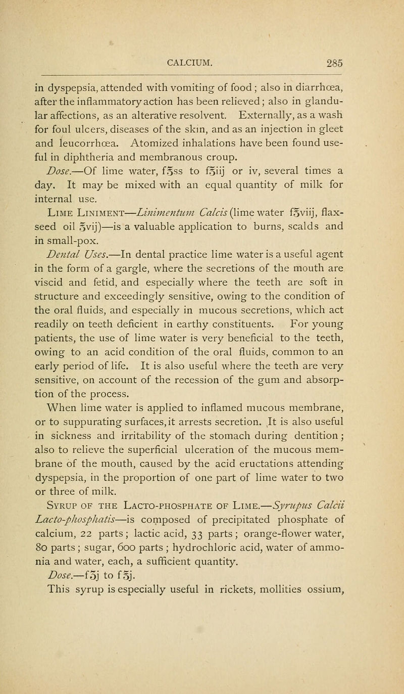 in dyspepsia, attended with vomiting of food ; also in diarrhoea, after the inflammatory action has been reheved; also in glandu- lar affections, as an alterative resolvent. Externally, as a wash for foul ulcers, diseases of the skm, and as an injection in gleet and leucorrhoea. Atomized inhalations have been found use- ful in diphtheria and membranous croup. Dose.—Of lime water, f.jss to fgiij or iv, several times a day. It may be mixed with an equal quantity of milk for internal use. Lime Liniment—Liniinentum 6rt/m (lime water foviij, flax- seed oil .^vij)—is a valuable application to burns, scalds and in small-pox. Dental Uses.—In dental practice lime water is a useful agent in the form of a gargle, where the secretions of the mouth are viscid and fetid, and especially where the teeth are soft in structure and exceedingly sensitive, owing to the condition of the oral fluids, and especially in mucous secretions, which act readily on teeth deficient in earthy constituents. For young patients, the use of lime water is very beneficial to the teeth, owing to an acid condition of the oral fluids, common to an early period of life. It is also useful where the teeth are very sensitive, on account of the recession of the gum and absorp- tion of the process. When lime water is applied to inflamed mucous membrane, or to suppurating surfaces, it arrests secretion. It is also useful in sickness and irritability of the stomach during dentition; also to relieve the superficial ulceration of the mucous mem- brane of the mouth, caused by the acid eructations attending dyspepsia, in the proportion of one part of lime water to two or three of milk. Syrup of the Lacto-phosphate of Lime.—Sympiis Calcii Lacto-pliospliatis—is composed of precipitated phosphate of calcium, 22 parts; lactic acid, 33 parts; orange-flower water, 80 parts; sugar, 600 parts ; hydrochloric acid, water of ammo- nia and water, each, a sufficient quantity. Dose.—foj to f 5j. This syrup is especially useful in rickets, mollities ossium,