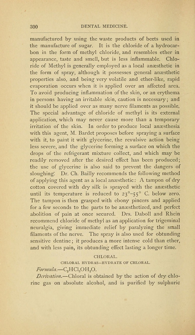 manufactured by using the waste products of beets used in the manufacture of sugar. It is the chloride of a hydrocar- bon in the form of methyl chloride, and resembles ether in appearance, taste and smell, but is less inflammable. Chlo- ride of Methyl is generally employed as a local anaesthetic in the form of spray, although it possesses general anaesthetic properties also, and being very volatile and ether-like, rapid evaporation occurs when it is applied over an affected area. To avoid producing inflammation of the skin, or an erythema in persons having an irritable skin, caution is necessary; and it should be applied over as many nerve filaments as possible. The special advantage of chloride of methyl is its external application, which may never cause more than a temporary irritation of the skin. In order to produce local anaesthesia with this agent, M. Bardet proposes before spraying a surface with it, to paint it with glycerine, the revulsive action being less severe, and the glycerine forming a surface on which the drops of the refrigerant mixture collect, and which may be readily removed after the desired effect has been produced; the use of glycerine is also said to prevent the dangers of sloughing' Dr. Ch. Bailly recommends the following method of applying this agent as a local anaesthetic: A tampon of dry cotton covered with dry silk is sprayed with the anaesthetic until its temperature is reduced to 23^-55° C. below zero. The tampon is then grasped with ebony pincers and applied for a few seconds to the parts to be anaesthetized, and perfect abolition of pain at once secured. Drs. DaboU and Rhein recommend chloride of methyl as an application for trigeminal neuralgia, giving immediate relief by paralyzing the small filaments of the nerve. The spray is also used for obtunding sensitive dentine; it produces a more intense cold than ether, and with less pain, its obtunding effect lasting a longer time. CHLORAL. CHLORAL HYDRAS—HYDRATE OF CHLORAL. Fortnula.—C2HCI3O HgO. Derivation.—Chloral is obtained by the action of dry chlo- rine gas on absolute alcohol, and is purified by sulphuric