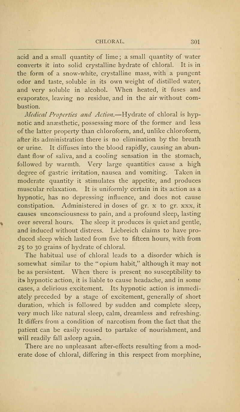 acid and a small quantity of lime; a small quantity of water converts it into solid crystalline hydrate of chloral. It is in the form of a snow-white, crystalline mass, with a pungent odor and taste, soluble in its own weight of distilled water, and very soluble in alcohol. When heated, it fuses and evaporates, leaving no residue, and in the air without com- bustion. Medical Properties and Action.—Hydrate of chloral is hyp- notic and anaesthetic, possessing more of the former and less of the latter property than chloroform, and, unlike chloroform, after its administration there is no elimination by the breath or urine. It diffuses into the blood rapidly, causing an abun- dant flow of saliva, and a cooling sensation in the stomach, followed by warmth. Very large quantities cause a high degree of gastric irritation, nausea and vomiting. Taken in moderate quantity it stimulates the appetite, and produces muscular relaxation. It is uniformly certain in its action as a hypnotic, has no depressing influence, and does not cause constipation. Administered in doses of gr. x to gr. xxx, it causes unconsciousness to pain, and a profound sleep, lasting over several hours. The sleep it produces is quiet and gentle, and induced without distress. Liebreich claims to have pro- duced sleep which lasted from five to fifteen hours, with from 25 to 30 grains of hydrate of chloral. The habitual use of chloral leads to a disorder which is somewhat similar to the  opium habit, although it may not be as persistent. When there is present no susceptibility to its hypnotic action, it is liable to cause headache, and in some cases, a delirious excitement. Its hypnotic action is immedi- ately preceded by a stage of excitement, generally of short duration, which is followed by sudden and complete sleep, very much like natural sleep, calm, dreamless and refreshing. It differs from a condition of narcotism from the fact that the patient can be easily roused to partake of nourishment, and will readily fall asleep again. There are no unpleasant after-effects resulting from a mod- erate dose of chloral, differing in this respect from morphine,