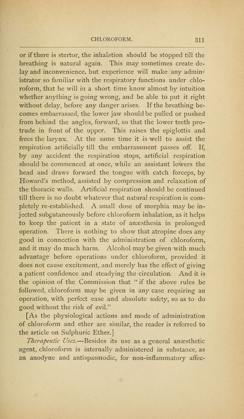 or if there is stertor, the inhalation should be stopped till the breathing is natural again. This may sometimes create de- lay and inconvenience, but experience will make any admin- istrator so familiar with the respiratory functions under chlo- roform, that he will in a short time know almost by intuition whether anything is going wrong, and be able to put it right without delay, before any danger arises. If the breathing be- comes embarrassed, the lower jaw should be pulled or pushed from behind the angles, forward, so that the lower teeth pro- trude in front of the upper. This raises the epiglottis and frees the larynx. At the same time it is well to assist the respiration artificially till the embarrassment passes off. If, by any accident the respiration stops, artificial respiration should be commenced at once, while an assistant lowers the head and draws forward the tongue with catch forceps, by Howard's method, assisted by compression and relaxation of the thoracic walls. Artificial respiration should be continued till there is no doubt whatever that natural respiration is com- pletely re-established. A small dose of morphia may be in- jected subcutaneously before chloroform inhalation, as it helps to keep the patient in a state of anaesthesia in prolonged operation. There is nothing to show that atropine does any good in connection with the administration of chloroform, and it may do much harm. Alcohol maybe given with much advantage before operations under chloroform, provided it does not cause excitement, and merely has the effect of giving a patient confidence and steadying the circulation. And it is the opinion of the Commission that  if the above rules be followed, chloroform may be given in any case requiring an operation, with perfect ease and absolute safety, so as to do good without the risk of evil. [As the ph3'siological actions and mode of administration of chloroform and ether are similar, the reader is referred to the article on Sulphuric Ether.] Therapeittic Uses.—Besides its use as a general anaesthetic agent, chloroform is internally administered in substance, as an anodyne and antispasmodic, for non-inflammatory affec-