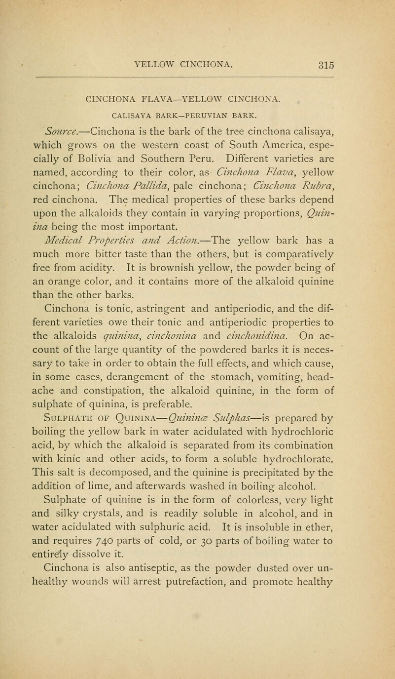 CINCHONA FLAVA—YELLOW CINCHONA. CALISAYA BARK—PERUVIAN BARK. Source.—Cinchona is the bark of the tree cinchona cahsaya, which grows on the western coast of South America, espe- cially of Bolivia and Southern Peru. Different varieties are named, according to their color, as Cincliona Flava, yellow cinchona; Cincliona Pallida, y^-aXo. cinchona; Cinchona Rubra, red cinchona. The medical properties of these barks depend upon the alkaloids they contain in varying proportions, Quin- ina being the most important. Medical Properties and Action.—The yellow bark has a much more bitter taste than the others, but is comparatively free from acidity. It is brownish yellow, the powder being of an orange color, and it contains more of the alkaloid quinine than the other barks. Cinchona is tonic, astringent and antiperiodic, and the dif- ferent varieties owe their tonic and antiperiodic properties to the alkaloids quinina, cinchonina and cinchonidina. On ac- count of the large quantity of the powdered barks it is neces- sary to take in order to obtain the full effects, and which cause, in some cases, derangement of the stomach, vomiting, head- ache and constipation, the alkaloid quinine, in the form of sulphate of quinina, is preferable. Sulphate of Quinina—Qiiinince Stdphas—is prepared by boiling the yellow bark in water acidulated with hydrochloric acid, by which the alkaloid is separated from its combination with kinic and other acids, to form a soluble hydrochlorate. This salt is decomposed, and the quinine is precipitated by the addition of lime, and afterwards washed in boiling alcohol. Sulphate of quinine is in the form of colorless, very light and silky crystals, and is readily soluble in alcohol, and in water acidulated with sulphuric acid. It is insoluble in ether, and requires 740 parts of cold, or 30 parts of boiling water to entirely dissolve it. Cinchona is also antiseptic, as the powder dusted over un- healthy wounds will arrest putrefaction, and promote healthy