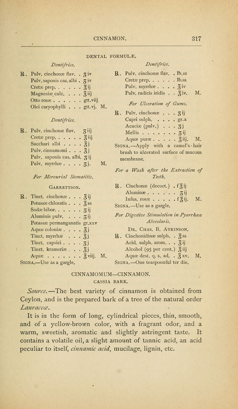 R. R. Dentifrice. Pulv. cinchonas flav. Pulv. saponis cas. albi Cretae prep. . . Magnesise calc. Otto rosse . . . Olei caryophylli Dentifrice, DENTAL FORMULA. Dentifrice. R. Pulv. cinchonse flav Cretse prep. . . . Pulv. myrrhse . . Pulv. radicis iridis C^iv ^iv gtt.viij gtt.vj. ID.SS ib.ss M. M. R. For Ulceration of Gums. Pulv. cinchonge . . . ^ij Pulv. cinchonse flav. ^iij Cretse prep ^ iij Sacchari albi . . . . §j Pulv. cinnamomi . . . ^j Pulv. saponis cas. albi. ^ ij Pulv. myrrhse . , . . 3J. M. Cupri sulph gr.x Acacias (pulv.) . . . 3J Mellis ^ij Aquas purse §iij. M. SiGNA.—Apply with a camel's-hair brush to ulcerated surface of mucous membrane. For a Wash after the Extraction of For Mercurial Stomatitis. Teeth. Garrettson R. CinchonEe (decoct.) . f^ij R. Tinct. cinchonae . . Potassas chloratis . . Sodsebibor ^ss 3ij Aluminae ^ij Infus. rosse f§ij. M. SiGNA.—Use as a gargle. Aluminis pulv. . . 3>J For Digestive Stimulation in Pyorrhoea Potassas permanganati i gr.xxv Alveolar is. Aquje colonise . . . IJ Dr. Chas. B. Atkinson. Tinct. myrrhse . . SJ R. Cinchonidinse sulph. . ^ss Tinct. capsici . . . 3J Acid, sulph. arom. . . ^ij Tinct. kramerise . . I) Alcohol (95 per cent.) 5iij Aquee gviij. M. Aquse dest. q. s. ad. . ^ xv. M. SiGNA.—Use as a gargle. SiGNA.—One teaspoonful ter die. CINNAMOMUM—CINNAMON. CASSIA BARK. Source.—The best variety of cinnamon is obtained from Ceylon, and is the prepared bark of a tree of the natural order Laitracece. It is in the form of long, cylindrical pieces, thin, smooth, and of a yellow-brown color, with a fragrant odor, and a warm, sweetish, aromatic and slightly astringent taste. It contains a volatile oil, a slight amount of tannic acid, an acid peculiar to itself, cuDiamic acid, mucilage, lignin, etc.