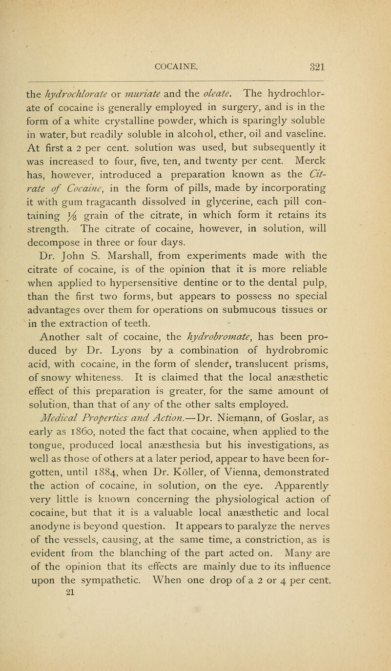 the hydrochlorate or muriate and the oleate. The hydrochlor- ate of cocaine is generally employed in surgery, and is in the form of a white crystalline powder, which is sparingly soluble in water, but readily soluble in alcohol, ether, oil and vaseline. At first a 2 per cent, solution was used, but subsequently it was increased to four, five, ten, and twenty per cent. Merck has, however, introduced a preparation known as the Cit- rate of Cocaine, in the form of pills, made by incorporating it with gum tragacanth dissolved in glycerine, each pill con- taining yi grain of the citrate, in which form it retains its strength. The citrate of cocaine, however, in solution, will decompose in three or four days. Dr. John S. Marshall, from experiments made with the citrate of cocaine, is of the opinion that it is more reliable when applied to hypersensitive dentine or to the dental pulp, than the first two forms, but appears to possess no special advantages over them for operations on submucous tissues or in the extraction of teeth. Another salt of cocaine, the hydrobromate, has been pro- duced by Dr. Lyons by a combination of hydrobromic acid, with cocaine, in the form of slender, translucent prisms, of snowy whiteness. It is claimed that the local anaesthetic effect of this preparation is greater, for the same amount ot solution, than that of any of the other salts employed. Medical Properties and Action.—Dr. Niemann, of Goslar, as early as i860, noted the fact that cocaine, when applied to the tongue, produced local anaesthesia but his investigations, as well as those of others at a later period, appear to have been for- gotten, until 1884, when Dr. Koller, of Vienna, demonstrated the action of cocaine, in solution, on the eye. Apparently very little is known concerning the physiological action of cocaine, but that it is a valuable local anaesthetic and local anodyne is beyond question. It appears to paralyze the nerves of the vessels, causing, at the same time, a constriction, as is evident from the blanching of the part acted on. Many are of the opinion that its effects are mainly due to its influence upon the sympathetic. When one drop of a 2 or 4 per cent. 21