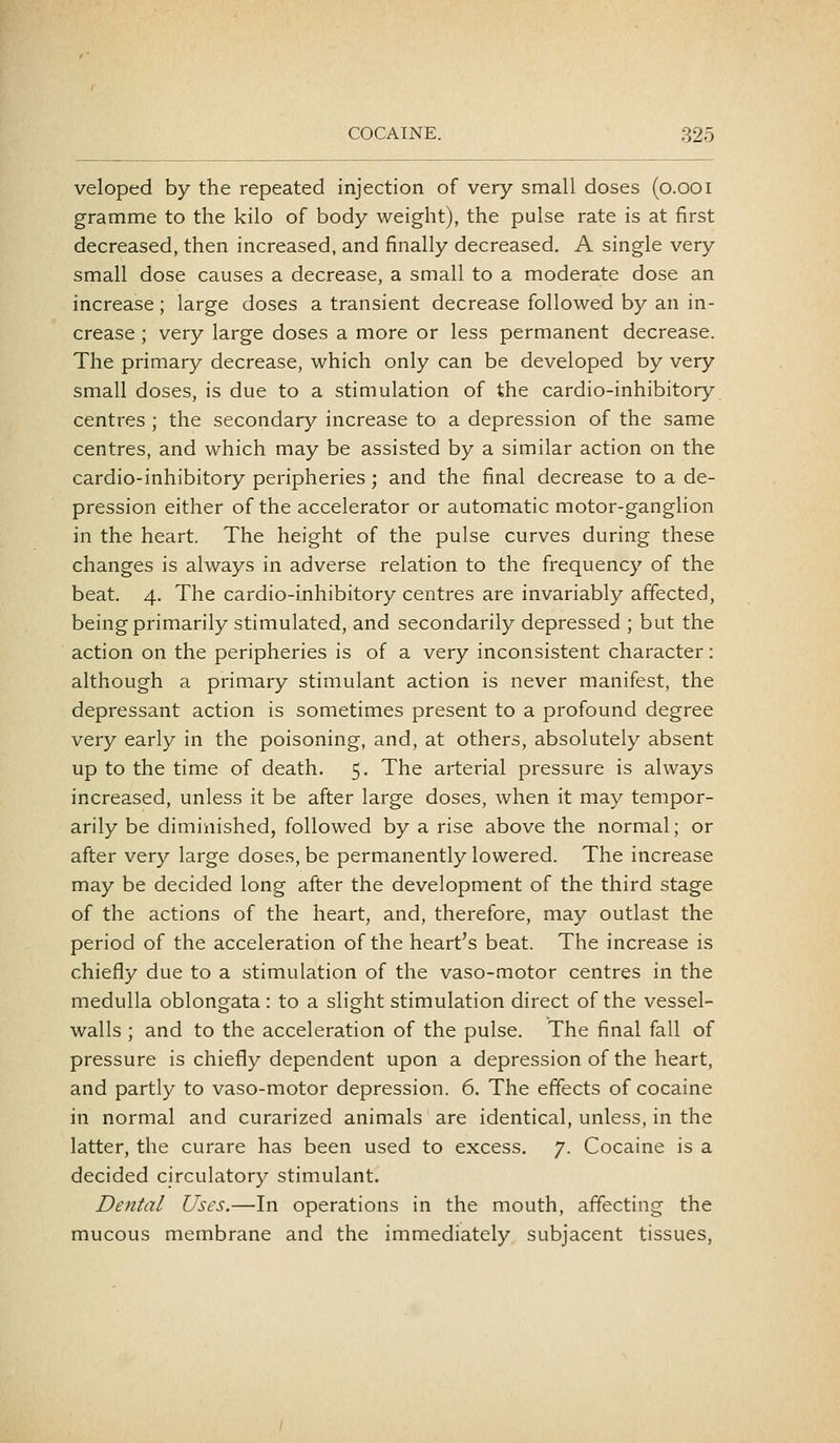 veloped by the repeated injection of very small doses (o.ooi gramme to the kilo of body weight), the pulse rate is at first decreased, then increased, and finally decreased. A single very small dose causes a decrease, a small to a moderate dose an increase; large doses a transient decrease followed by an in- crease ; very large doses a more or less permanent decrease. The primary decrease, which only can be developed by very small doses, is due to a stimulation of the cardio-inhibitory centres ; the secondary increase to a depression of the same centres, and which may be assisted by a similar action on the cardio-inhibitory peripheries; and the final decrease to a de- pression either of the accelerator or automatic motor-ganglion in the heart. The height of the pulse curves during these changes is always in adverse relation to the frequency of the beat. 4. The cardio-inhibitory centres are invariably affected, being primarily stimulated, and secondarily depressed ; but the action on the peripheries is of a very inconsistent character: although a primary stimulant action is never manifest, the depressant action is sometimes present to a profound degree very early in the poisoning, and, at others, absolutely absent up to the time of death. 5. The arterial pressure is always increased, unless it be after large doses, when it may tempor- arily be diminished, followed by a rise above the normal; or after very large doses, be permanently lowered. The increase may be decided long after the development of the third stage of the actions of the heart, and, therefore, may outlast the period of the acceleration of the heart's beat. The increase is chiefly due to a stimulation of the vaso-motor centres in the medulla oblongata: to a slight stimulation direct of the vessel- walls ; and to the acceleration of the pulse. The final fall of pressure is chiefly dependent upon a depression of the heart, and partly to vaso-motor depression. 6. The effects of cocaine in normal and curarized animals are identical, unless, in the latter, the curare has been used to excess. 7. Cocaine is a decided circulatory stimulant. Dental Uses.—In operations in the mouth, affecting the mucous membrane and the immediately subjacent tissues,