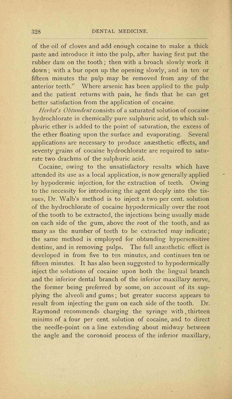 of the oil of cloves and add enough cocaine to make a thick paste and introduce it into the pulp, after having first put the rubber dam on the tooth; then with a broach slowly work it down; with a bur open up the opening slowly, and in ten or fifteen minutes the pulp may be removed from any of the anterior teeth. Where arsenic has been applied to the pulp and the patient returns with pain, he finds that he can get better satisfaction from the application of cocaine. Herbsfs Obtundent con'SAs\.s of a saturated solution of cocaine hydrochlorate in chemically pure sulphuric acid, to which sul- phuric ether is added to the point of saturation, the excess of the ether floating upon the surface and evaporating. Several applications are necessary to produce anaesthetic effects, and seventy grains of cocaine hydrochlorate are required to satu- rate two drachms of the sulphuric acid. Cocaine, owing to the unsatisfactory results which have attended its use as a local application, is now generally applied by hypodermic injection, for the extraction of teeth. Owing to the necessity for introducing the agent deeply into the tis- sues, Dr. Walb's method is to inject a two per cent, solution of the hydrochlorate of cocaine hypodermically over the root of the tooth to be extracted, the injections being usually made on each side of the gum, above the root of the tooth, and as many as the number of teeth to be extracted may indicate; the same method is employed for obtunding hypersensitive dentine, and in removing pulps. The full anaesthetic effect is developed in from five to ten minutes, and continues ten or fifteen minutes. It has also been suggested to hypodermically inject the solutions of cocaine upon both the lingual branch and the inferior dental branch of the inferior maxillary nerve, the former being preferred by some, on account of its sup- plying the alveoli and gums; but greater success appears to result from injecting the gum on each side of the tooth. Dr. Raymond recommends charging the syringe with .^ thirteen minims of a four per cent, solution of cocaine, and to direct the needle-point on a line extending about midway between the angle and the coronoid process of the inferior maxillary.