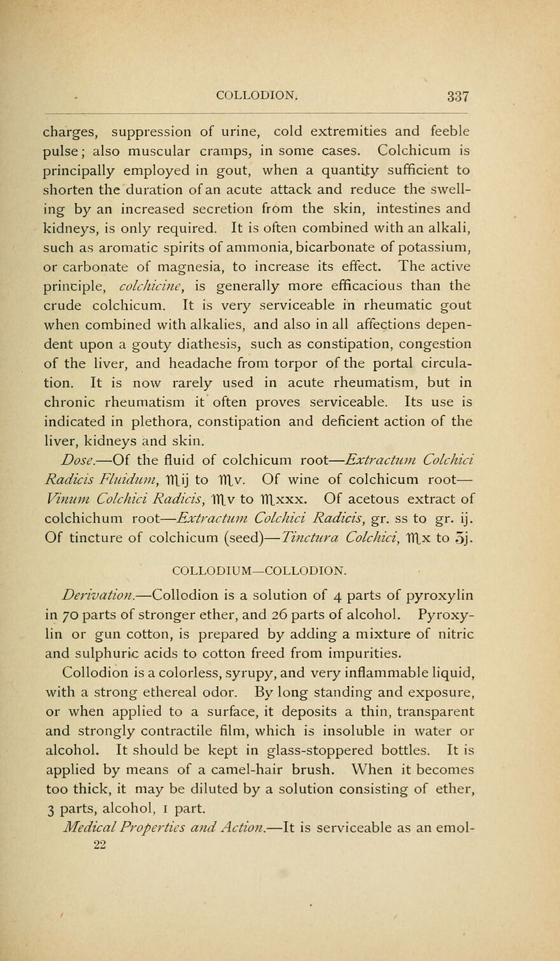 charges, suppression of urine, cold extremities and feeble pulse; also muscular cramps, in some cases. Colchicum is principally employed in gout, when a quantity sufficient to shorten the duration of an acute attack and reduce the swell- ing by an increased secretion from the skin, intestines and kidneys, is only required. It is often combined with an alkali, such as aromatic spirits of ammonia, bicarbonate of potassium, or carbonate of magnesia, to increase its effect. The active principle, colchicine, is generally more efficacious than the crude colchicum. It is very serviceable in rheumatic gout when combined with alkalies, and also in all affections depen- dent upon a gouty diathesis, such as constipation, congestion of the liver, and headache from torpor of the portal circula- tion. It is now rarely used in acute rheumatism, but in chronic rheumatism it often proves serviceable. Its use is indicated in plethora, constipation and deficient action of the liver, kidneys and skin. Dose.—Of the fluid of colchicum root—Extractum Colchici Radicis Fluidtun, TVLij to TTLv. Of wine of colchicum root— Viniim Colchici Radicis, iriv to ITLxxx. Of acetous extract of colchichum root—Extractum Colchici Radicis, gr. ss to gr. ij. Of tincture of colchicum (seed)—Tinctura Colchici, TTlx to 5j- COLLODIUM—COLLODION. Derivation.—Collodion is a solution of 4 parts of pyroxylin in 70 parts of stronger ether, and 26 parts of alcohol. Pyroxy- lin or gun cotton, is prepared by adding a mixture of nitric and sulphuric acids to cotton freed from impurities. Collodion is a colorless, syrupy, and very inflammable liquid, with a strong ethereal odor. By long standing and exposure, or when applied to a surface, it deposits a thin, transparent and strongly contractile film, which is insoluble in water or alcohol. It should be kept in glass-stoppered bottles. It is applied by means of a camel-hair brush. When it becomes too thick, it may be diluted by a solution consisting of ether, 3 parts, alcohol, i part. Medical Properties and Action.—It is serviceable as an emol- 22