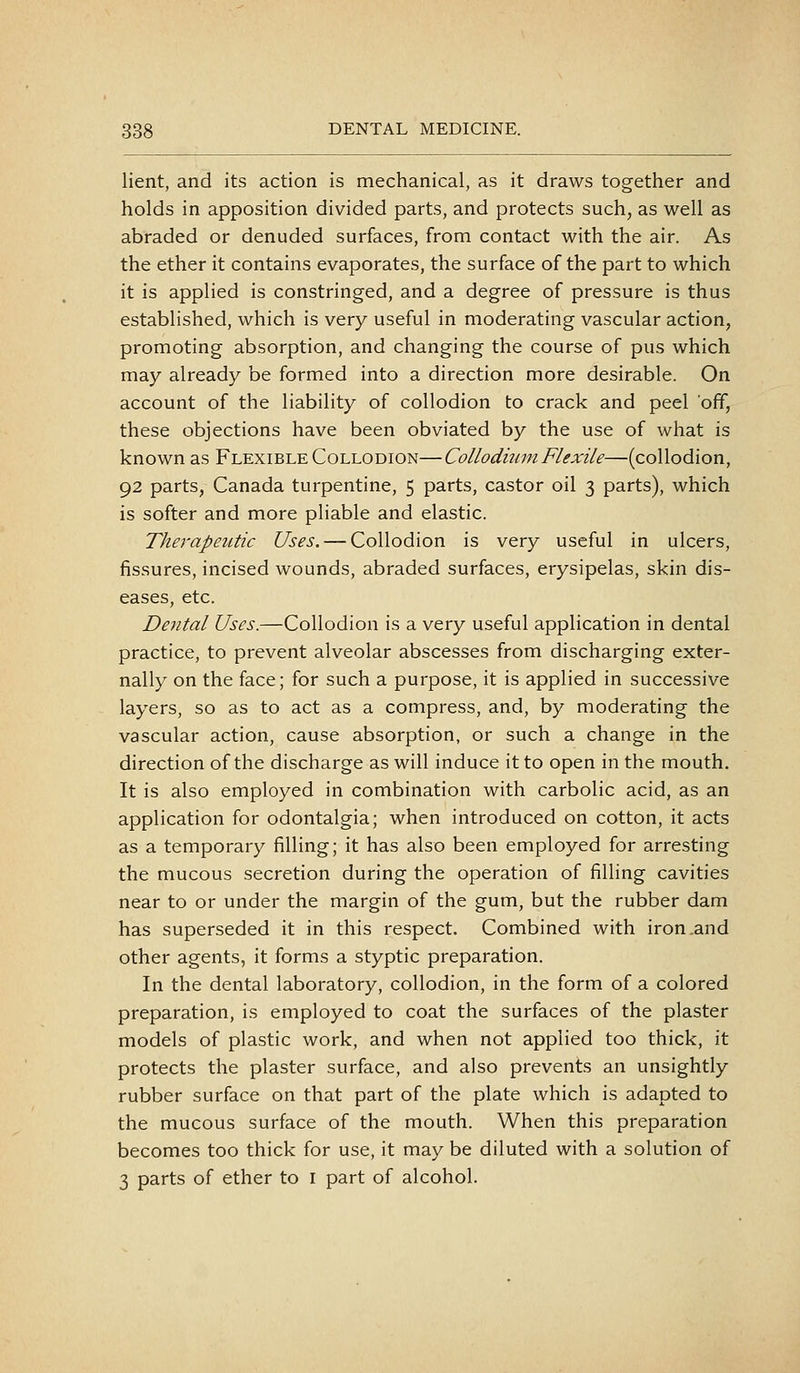 lient, and its action is mechanical, as it draws together and holds in apposition divided parts, and protects such, as well as abraded or denuded surfaces, from contact with the air. As the ether it contains evaporates, the surface of the part to which it is applied is constringed, and a degree of pressure is thus established, which is very useful in moderating vascular action, promoting absorption, and changing the course of pus which may already be formed into a direction more desirable. On account of the liability of collodion to crack and peel off, these objections have been obviated by the use of what is known as Flexible Collodion—Collodiuni Flexile—(collodion, 92 parts, Canada turpentine, 5 parts, castor oil 3 parts), which is softer and more pliable and elastic. Therapeutic Uses. — Collodion is very useful in ulcers, fissures, incised wounds, abraded surfaces, erysipelas, skin dis- eases, etc. Dental Uses.—Collodion is a very useful application in dental practice, to prevent alveolar abscesses from discharging exter- nally on the face; for such a purpose, it is applied in successive layers, so as to act as a compress, and, by moderating the vascular action, cause absorption, or such a change in the direction of the discharge as will induce it to open in the mouth. It is also employed in combination with carbolic acid, as an application for odontalgia; when introduced on cotton, it acts as a temporary filling; it has also been employed for arresting the mucous secretion during the operation of filling cavities near to or under the margin of the gum, but the rubber dam has superseded it in this respect. Combined with iron .and other agents, it forms a styptic preparation. In the dental laboratory, collodion, in the form of a colored preparation, is employed to coat the surfaces of the plaster models of plastic work, and when not applied too thick, it protects the plaster surface, and also prevents an unsightly rubber surface on that part of the plate which is adapted to the mucous surface of the mouth. When this preparation becomes too thick for use, it may be diluted with a solution of 3 parts of ether to i part of alcohol.