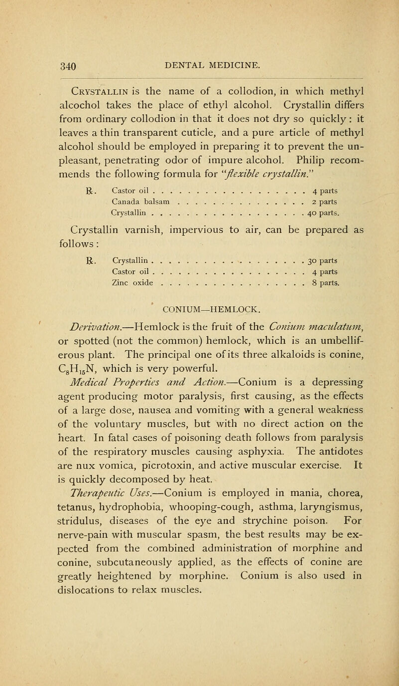 Crystallin is the name of a collodion, in which methyl alcochol takes the place of ethyl alcohol. Crystallin differs from ordinary collodion in that it does not dry so quickly: it leaves a thin transparent cuticle, and a pure article of methyl alcohol should be employed in preparing it to prevent the un- pleasant, penetrating odor of impure alcohol. Philip recom- mends the following formula for ''flexible crystallin.' R. Castor oil 4 parts Canada balsam 2 parts Crystallin 40 parts. Crystallin varnish, impervious to air, can be prepared as follows : R. Crystallin 30 parts Castor oil 4 parts Zinc oxide 8 parts. CONIUM—HEMLOCK. Derivation.—Hemlock is the fruit of the Conium maculatum, or spotted (not the common) hemlock, which is an umbellif- erous plant. The principal one of its three alkaloids is conine, CgHjgN, which is very powerful. Medical Properties and Action.—Conium is a depressing agent producing motor paralysis, first causing, as the effects of a large dose, nausea and vomiting with a general weakness of the voluntary muscles, but with no direct action on the heart. In fatal cases of poisoning death follows from paralysis of the respiratory muscles causing asphyxia. The antidotes are nux vomica, picrotoxin, and active muscular exercise. It is quickly decomposed by heat. Therapeutic Uses.—Conium is employed in mania, chorea, tetanus, hydrophobia, whooping-cough, asthma, laryngismus, stridulus, diseases of the eye and strychine poison. For nerve-pain with muscular spasm, the best results may be ex- pected from the combined administration of morphine and conine, subcutaneously applied, as the effects of conine are greatly heightened by morphine. Conium is also used in dislocations to relax muscles.