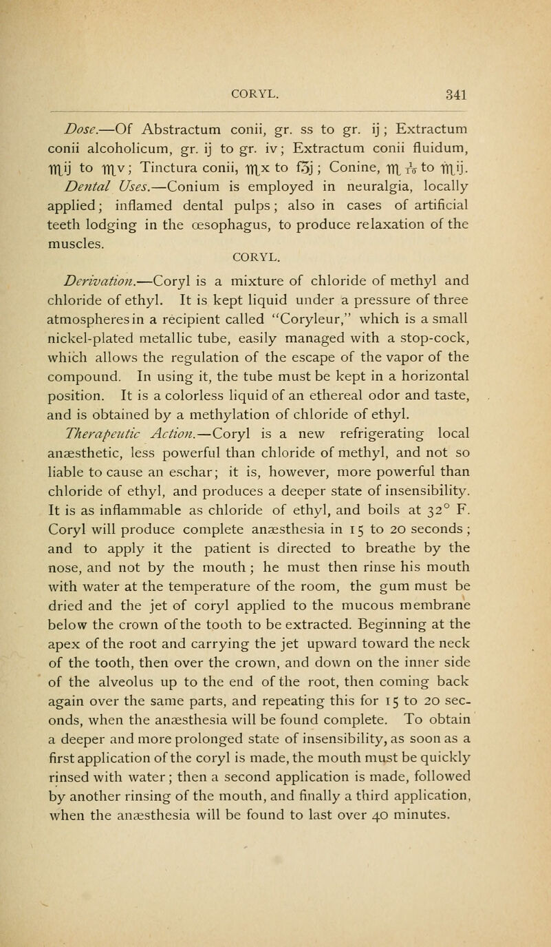 Dose.—Of Abstractum conii, gr. ss to gr. ij; Extractum conii alcoholicum, gr. ij to gr. iv; Extractum conii fluidum, Tixij to iTLv; Tinctura conii, ITL^ to foj; Conine, TT^yVto lYlij. Dental Uses.—Conium is employed in neuralgia, locally applied; inflamed dental pulps; also in cases of artificial teeth lodging in the oesophagus, to produce relaxation of the muscles. CORYL. Derivation.—Coryl is a mixture of chloride of methyl and chloride of ethyl. It is kept liquid under a pressure of three atmospheres in a recipient called Coryleur, which is a small nickel-plated metallic tube, easily managed with a stop-cock, which allows the regulation of the escape of the vapor of the compound. In using it, the tube must be kept in a horizontal position. It is a colorless liquid of an ethereal odor and taste, and is obtained by a methylation of chloride of ethyl. Therapeutic Action.—Coryl is a new refrigerating local anaesthetic, less powerful than chloride of methyl, and not so liable to cause an eschar; it is, however, more powerful than chloride of ethyl, and produces a deeper state of insensibility. It is as inflammable as chloride of ethyl, and boils at 32° F. Coryl will produce complete anaesthesia in 15 to 20 seconds ; and to apply it the patient is directed to breathe by the nose, and not by the mouth; he must then rinse his mouth with water at the temperature of the room, the gum must be dried and the jet of coryl applied to the mucous membrane below the crown of the tooth to be extracted. Beginning at the apex of the root and carrying the jet upward toward the neck of the tooth, then over the crown, and down on the inner side of the alveolus up to the end of the root, then coming back again over the same parts, and repeating this for 15 to 20 sec- onds, when the anaesthesia will be found complete. To obtain a deeper and more prolonged state of insensibility, as soon as a first application of the coryl is made, the mouth must be quickly rinsed with water; then a second application is made, followed by another rinsing of the mouth, and finally a third application, when the anaesthesia will be found to last over 40 minutes.