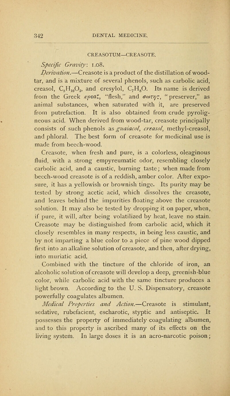 CREASOTUM—CREASOTE. Specific Gravity. 1.08. Derivation.—Creasote is a product of the distillation of wood- tar, and is a mixture of several phenols, such as carbolic acid, creasol, CgHjoOj, and cresylol, QHgO. Its name is derived from the Greek Kpz6.%^ flesh, and oioxrj'z, preserver, as animal substances, when saturated with it, are preserved from putrefaction. It is also obtained from crude pyrolig- neous acid. When derived from wood-tar, creasote principally consists of such phenols as guaiacol, creasol, methyl-creasol, and phloral. The best form of creasote for medicinal use is made from beech-wood. Creasote, when fresh and pure, is a colorless, oleaginous fluid, with a strong empyreumatic odor, resembling closely carbolic acid, and a caustic, burning taste; when made from beech-wood creasote is of a reddish, amber color. After expo- sure, it has a yellowish or brownish tinge. Its purity may be tested by strong acetic acid, which dissolves the creasote, and leaves behind the impurities floating above the creasote solution. It may also be tested by dropping it on paper, when, if pure, it will, after being volatilized by heat, leave no stain. Creasote may be distinguished from carbolic acid, which it closely resembles in many respects, in being less caustic, and by not imparting a blue color to a piece of pine wood dipped first into an alkaline solution of creasote, and then, after drying, into muriatic acid. Combined with the tincture of the chloride of iron, an alcoholic solution of creasote will develop a deep, greenish-blue color, while carbolic acid with the same tincture produces a light brown. According to the U. S. Dispensatory, creasote powerfully coagulates albumen. Medical Properties and Action.—Creasote is stimulant, sedative, rubefacient, escharotic, styptic and antiseptic. It possesses the property of immediately coagulating albumen, and to this property is ascribed many of its effects on the living system. In large doses it is an acro-narcotic poison;