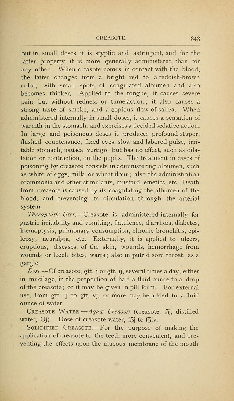 but in small doses, it is styptic and astringent, and for the latter property it is more generally administered than for any other. When creasote comes in contact with the blood, the latter changes from a bright red to a reddish-brown color, with small spots of coagulated albumen and also becomes thicker. Applied to the tongue, it causes severe pain, but without redness or tumefaction ; it also causes a strong taste of smoke, and a copious flow of saliva. When administered internally in small doses, it causes a sensation of warmth in the stomach, and exercises a decided sedative action. In large and poisonous doses it produces profound stupor, flushed countenance, fixed eyes, slow and labored pulse, irri- table stomach, nausea, vertigo, but has no effect, such as dila- tation or contraction, on the pupils. The treatment in cases of poisoning by creasote consists in administering albumen, such as white of eggs, milk, or wheat flour; also the administration of ammonia and other stimulants, mustard, emetics, etc. Death from creasote is caused by its coagulating the albumen of the blood, and preventing its circulation through the arterial system. Therapeutic Uses.—Creasote is administered internally for gastric irritability and vomiting, flatulence, diarrhoea, diabetes, haemoptysis, pulmonary consumption, chronic bronchitis, epi- lepsy, neuralgia, etc. Externally, it is applied to ulcers, eruptions, diseases of the skin, wounds, hemorrhage from wounds or leech bites, warts; also in putrid sore throat, as a gargle. Dose.—Of creasote, gtt, j or gtt. ij, several times a day, either in mucilage, in the proportion of half a fluid ounce to a drop of the creasote; or it may be given in pill form. For external use, from gtt. ij to gtt. vj, or more may be added to a fluid ounce of water. Creasote Water.—AqucE Creasoti (creasote, 5j, distilled water, Oj). Dose of creasote water, f5j to f5iv. Solidified Creasote.—For the purpose of making the application of creasote to the teeth more convenient, and pre- venting the effects upon the mucous membrane of the mouth