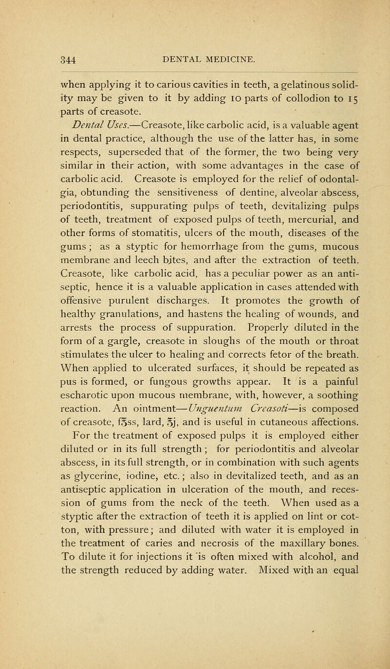 when applying it to carious cavities in teeth, a gelatinous solid- ity may be given to it by adding lo parts of collodion to 15 parts of creasote. Dental Uses.—Creasote, like carbolic acid, is a valuable agent in dental practice, although the use of the latter has, in some respects, superseded that of the former, the two being very similar in their action, with some advantages in the case of carbolic acid. Creasote is employed for the relief of odontal- gia, obtunding the sensitiveness of dentine, alveolar abscess, periodontitis, suppurating pulps of teeth, devitalizing pulps of teeth, treatment of exposed pulps of teeth, mercurial, and other forms of stomatitis, ulcers of the mouth, diseases of the gums ; as a styptic for hemorrhage from the gums, mucous membrane and leech bjtes, and after the extraction of teeth. Creasote, like carbolic acid, has a peculiar power as an anti- septic, hence it is a valuable application in cases attended with offensive purulent discharges. It promotes the growth of healthy granulations, and hastens the healing of wounds, and arrests the process of suppuration. Properly diluted in the form of a gargle, creasote in sloughs of the mouth or throat stimulates the ulcer to healing and corrects fetor of the breath. When applied to ulcerated surfaces, it should be repeated as pus is formed, or fungous growths appear. It is a painful escharotic upon mucous membrane, with, however, a soothing reaction. An ointment—Unguentmn Creasoti—is composed of creasote, fSss, lard, .Sj, and is useful in cutaneous affections. For the treatment of exposed pulps it is employed either diluted or in its full strength ; for periodontitis and alveolar abscess, in its full strength, or in combination with such agents as glycerine, iodine, etc.; also in devitalized teeth, and as an antiseptic application in ulceration of the mouth, and reces- sion of gums from the neck of the teeth. When used as a styptic after the extraction of teeth it is applied on lint or cot- ton, with pressure; and diluted with water it is employed in the treatment of caries and necrosis of the maxillary bones. To dilute it for injections it is often mixed with alcohol, and the strength reduced by adding water. Mixed with an equal